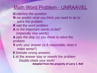 Math Word Problem - UNRAAVEL U  nderline the question N  ow predict what you think you need to do to solve the problem  R  ead the word problem A  re the important words circled? (especially clue words) A  pply the step (s) you chose to solve the  problem V  erify your answer (is it reasonable; does it make sense?) E  liminate wrong answers L  et the answer stay or rework the problem Double check your work! Adapted from the property of Larry I. Bell   