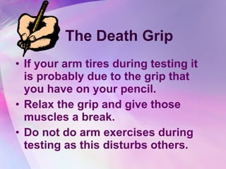 The Death Grip If your arm tires during testing it is probably due to the grip that you have on your pencil.  Relax the grip and give those muscles a break. Do not do arm exercises during testing as this disturbs others. 