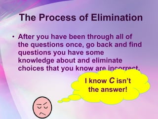 The Process of Elimination After you have been through all of the questions once, go back and find questions you have some knowledge about and eliminate choices that you know are incorrect.  I know  C  isn’t the answer! 