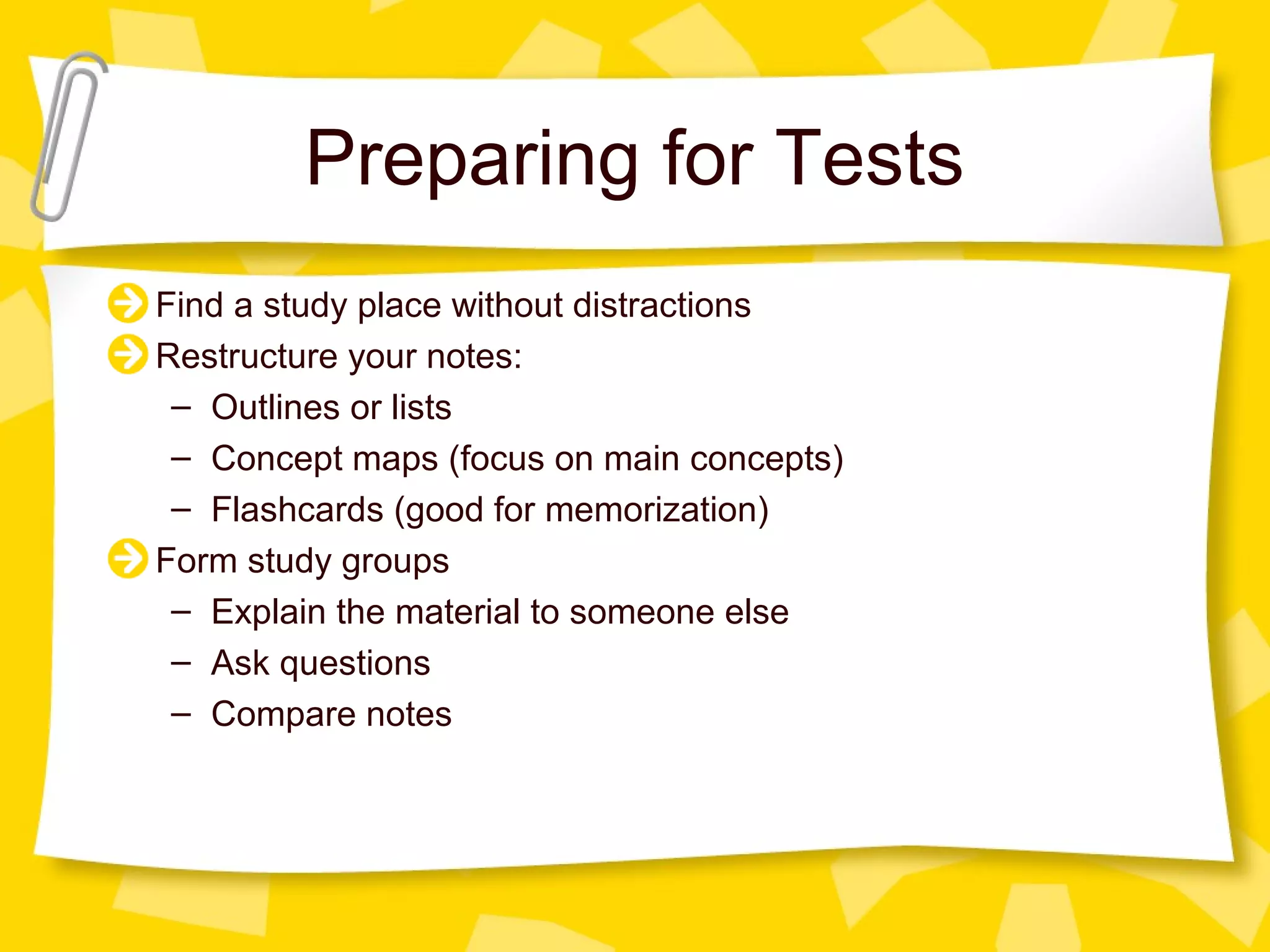 Preparing for Tests
Find a study place without distractions
Restructure your notes:
 – Outlines or lists
 – Concept maps (focus on main concepts)
 – Flashcards (good for memorization)
Form study groups
 – Explain the material to someone else
 – Ask questions
 – Compare notes
 
