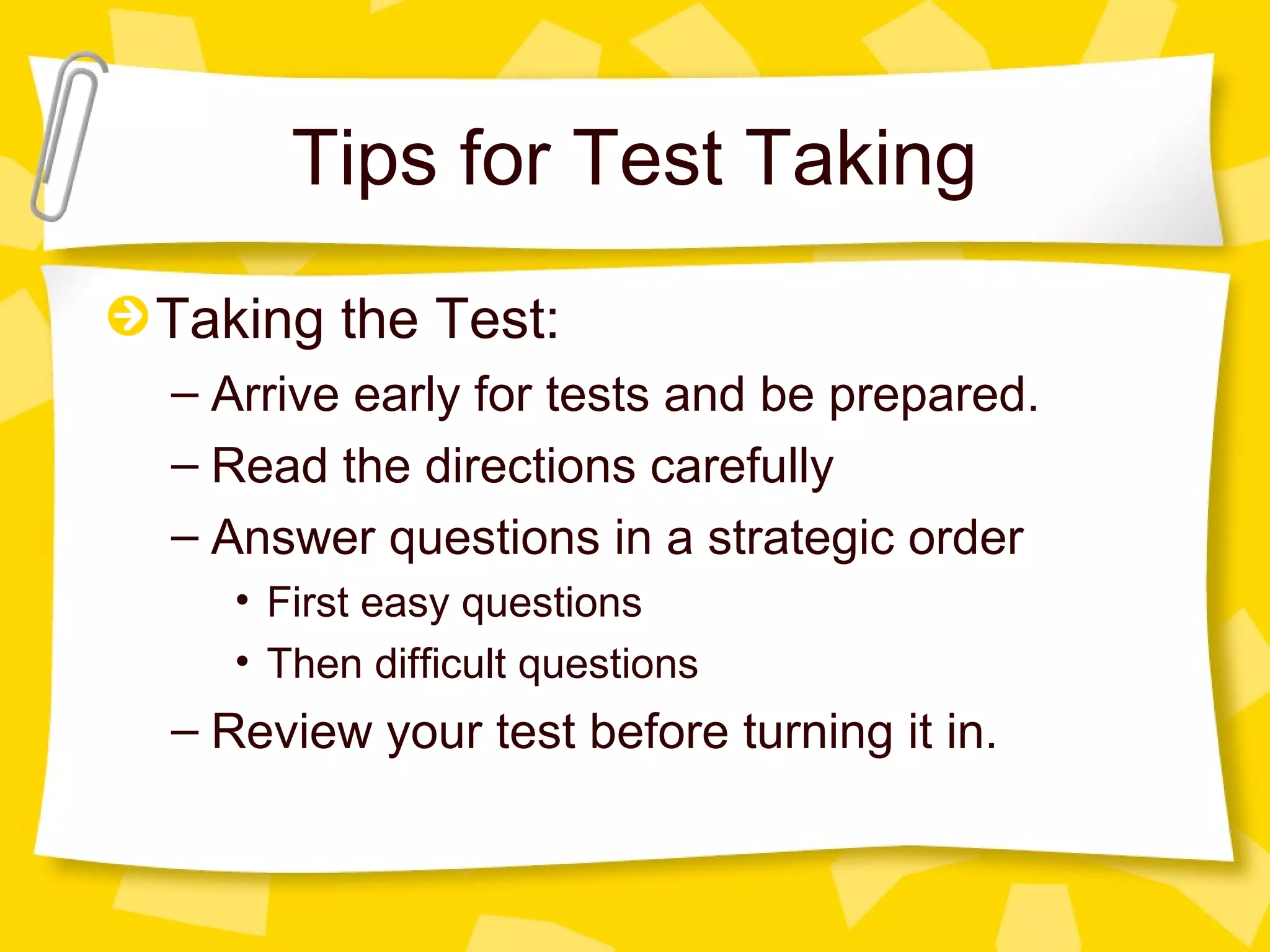 Tips for Test Taking
Taking the Test:
– Arrive early for tests and be prepared.
– Read the directions carefully
– Answer questions in a strategic order
   • First easy questions
   • Then difficult questions
– Review your test before turning it in.
 
