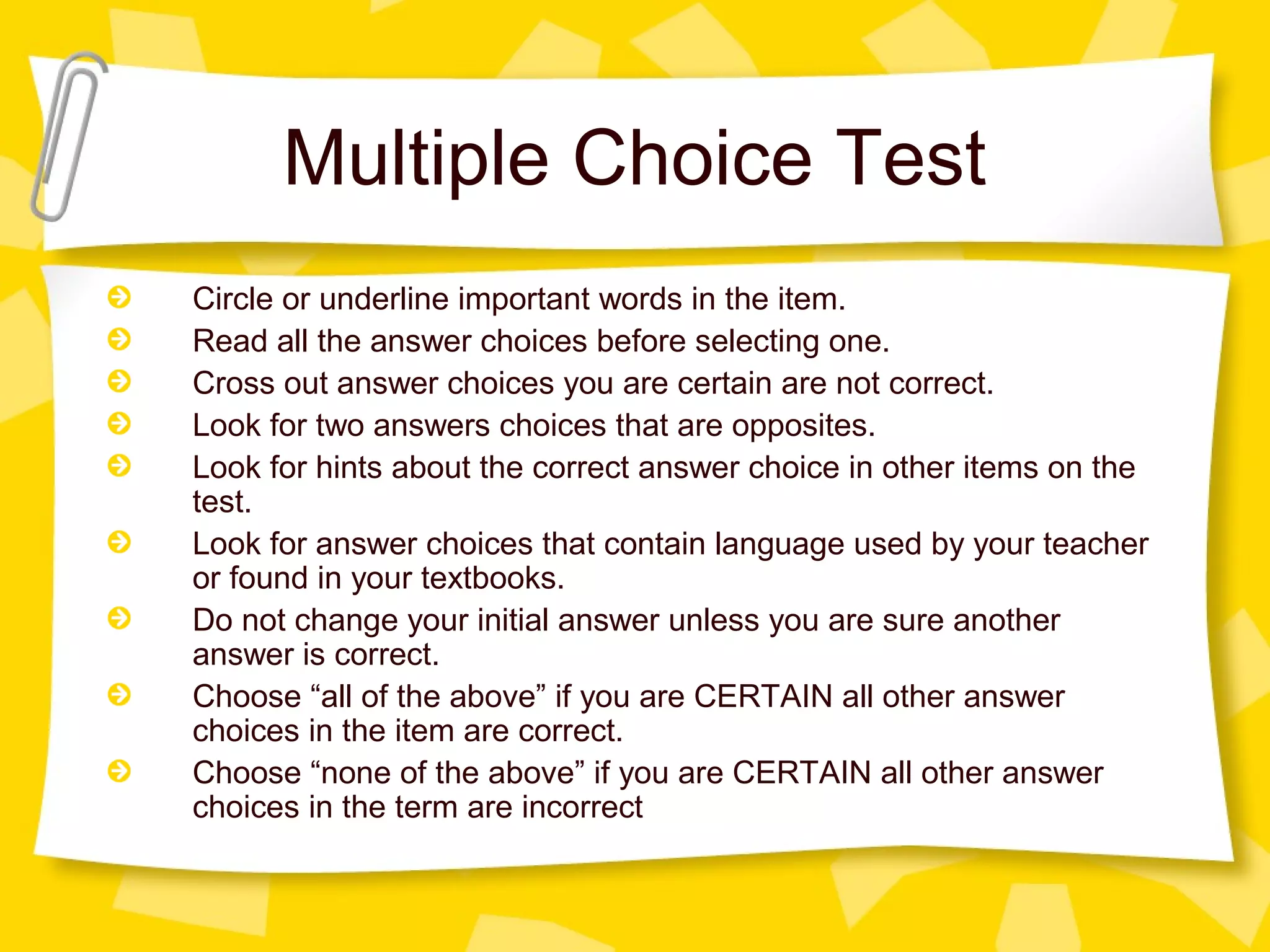 Multiple Choice Test
Circle or underline important words in the item.
Read all the answer choices before selecting one.
Cross out answer choices you are certain are not correct.
Look for two answers choices that are opposites.
Look for hints about the correct answer choice in other items on the
test.
Look for answer choices that contain language used by your teacher
or found in your textbooks.
Do not change your initial answer unless you are sure another
answer is correct.
Choose “all of the above” if you are CERTAIN all other answer
choices in the item are correct.
Choose “none of the above” if you are CERTAIN all other answer
choices in the term are incorrect
 