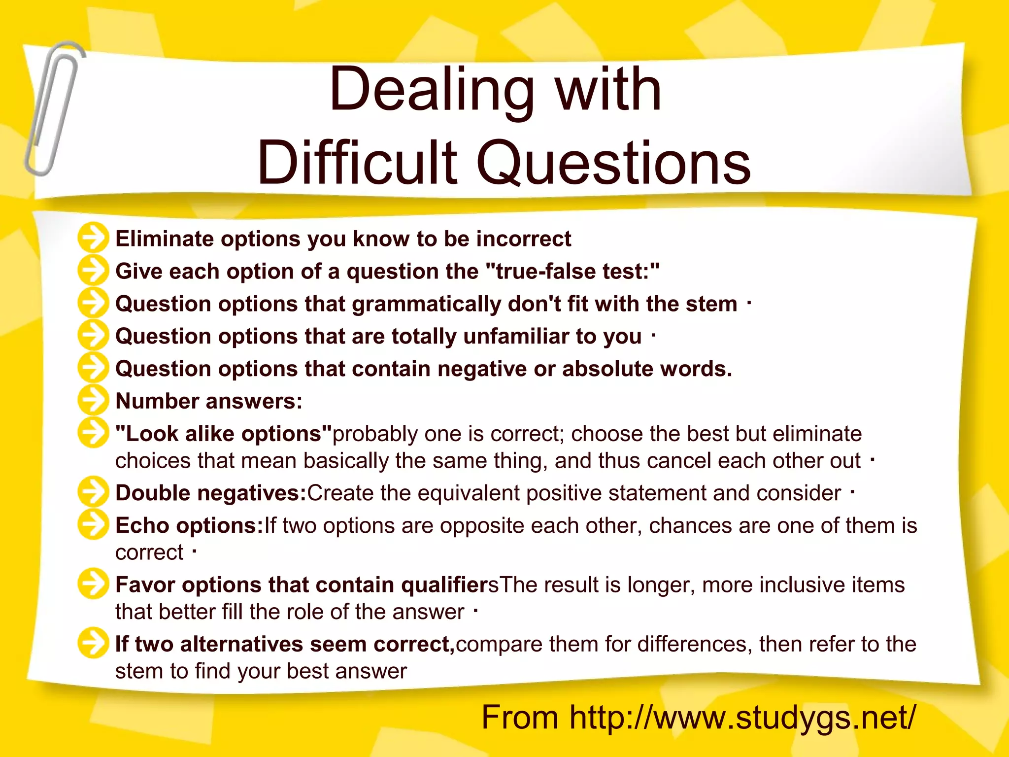 Dealing with
              Difficult Questions
Eliminate options you know to be incorrect
Give each option of a question the "true-false test:"
Question options that grammatically don't fit with the stem ･
Question options that are totally unfamiliar to you ･
Question options that contain negative or absolute words.
Number answers:
"Look alike options"probably one is correct; choose the best but eliminate
choices that mean basically the same thing, and thus cancel each other out ･
Double negatives:Create the equivalent positive statement and consider ･
Echo options:If two options are opposite each other, chances are one of them is
correct ･
Favor options that contain qualifiersThe result is longer, more inclusive items
that better fill the role of the answer ･
If two alternatives seem correct,compare them for differences, then refer to the
stem to find your best answer

                                    From http://www.studygs.net/
 