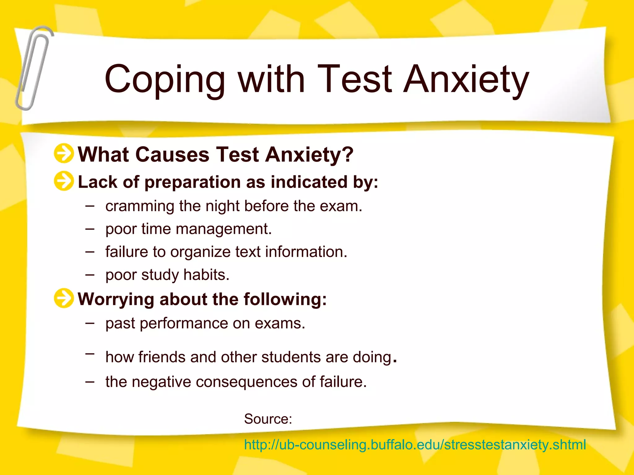 Coping with Test Anxiety
What Causes Test Anxiety?
Lack of preparation as indicated by:
–   cramming the night before the exam.
–   poor time management.
–   failure to organize text information.
–   poor study habits.
Worrying about the following:
– past performance on exams.
– how friends and other students are doing.
– the negative consequences of failure.

                       Source:
                       http://ub-counseling.buffalo.edu/stresstestanxiety.shtml
 