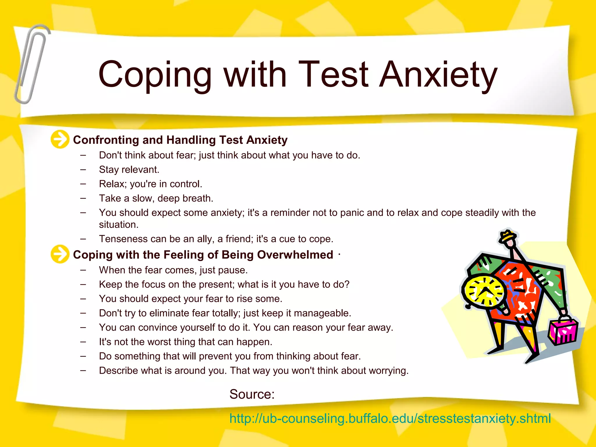 Coping with Test Anxiety
Confronting and Handling Test Anxiety
 –   Don't think about fear; just think about what you have to do.
 –   Stay relevant.
 –   Relax; you're in control.
 –   Take a slow, deep breath.
 –   You should expect some anxiety; it's a reminder not to panic and to relax and cope steadily with the
     situation.
 –   Tenseness can be an ally, a friend; it's a cue to cope.
Coping with the Feeling of Being Overwhelmed ･
 –   When the fear comes, just pause.
 –   Keep the focus on the present; what is it you have to do?
 –   You should expect your fear to rise some.
 –   Don't try to eliminate fear totally; just keep it manageable.
 –   You can convince yourself to do it. You can reason your fear away.
 –   It's not the worst thing that can happen.
 –   Do something that will prevent you from thinking about fear.
 –   Describe what is around you. That way you won't think about worrying.

                                  Source:
                                  http://ub-counseling.buffalo.edu/stresstestanxiety.shtml
 