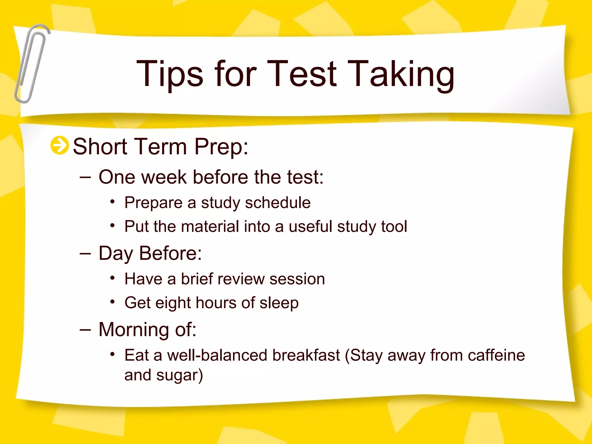 Tips for Test Taking
Short Term Prep:
– One week before the test:
   • Prepare a study schedule
   • Put the material into a useful study tool
– Day Before:
   • Have a brief review session
   • Get eight hours of sleep
– Morning of:
   • Eat a well-balanced breakfast (Stay away from caffeine
     and sugar)
 