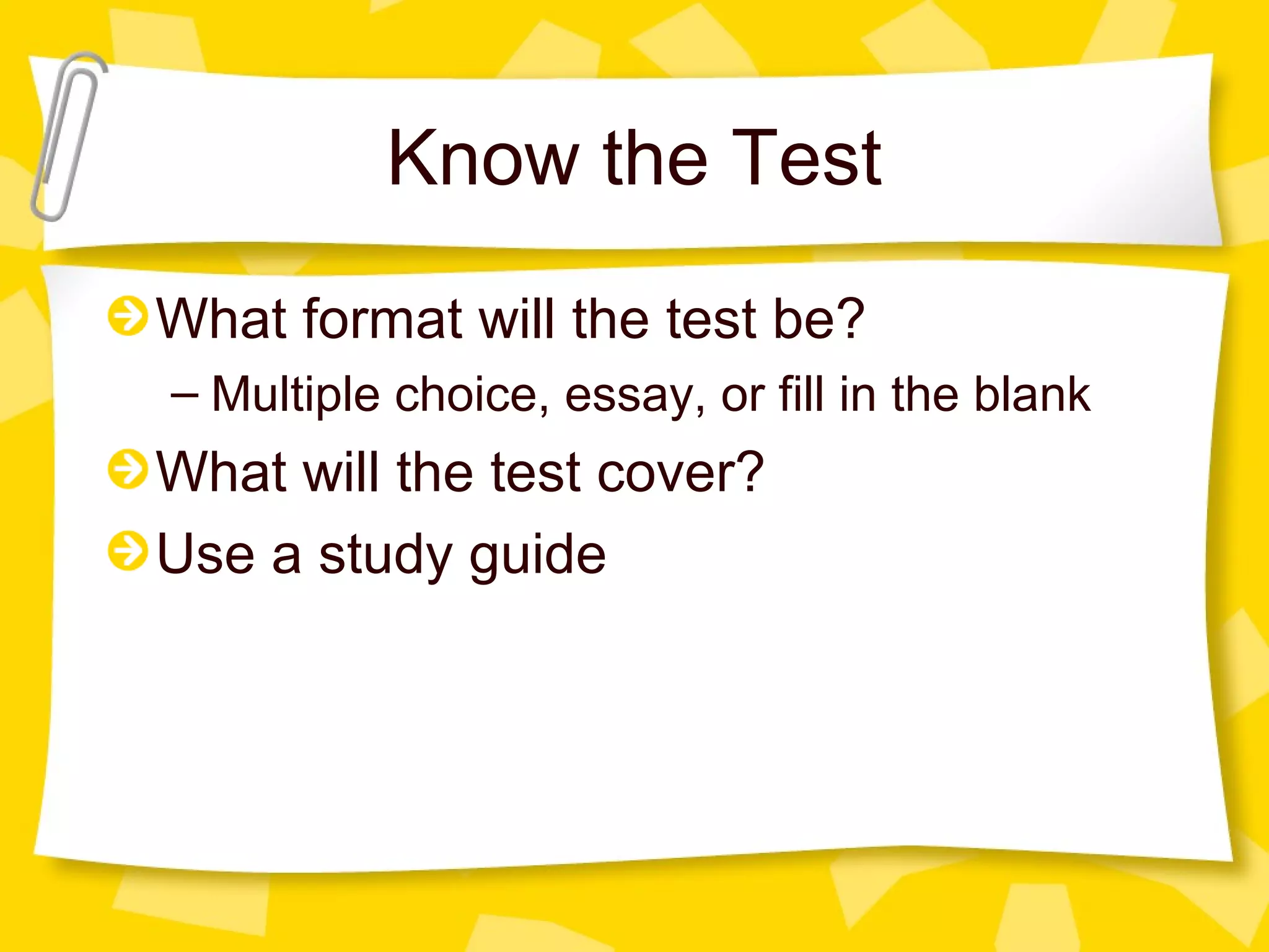 Know the Test
What format will the test be?
– Multiple choice, essay, or fill in the blank
What will the test cover?
Use a study guide
 