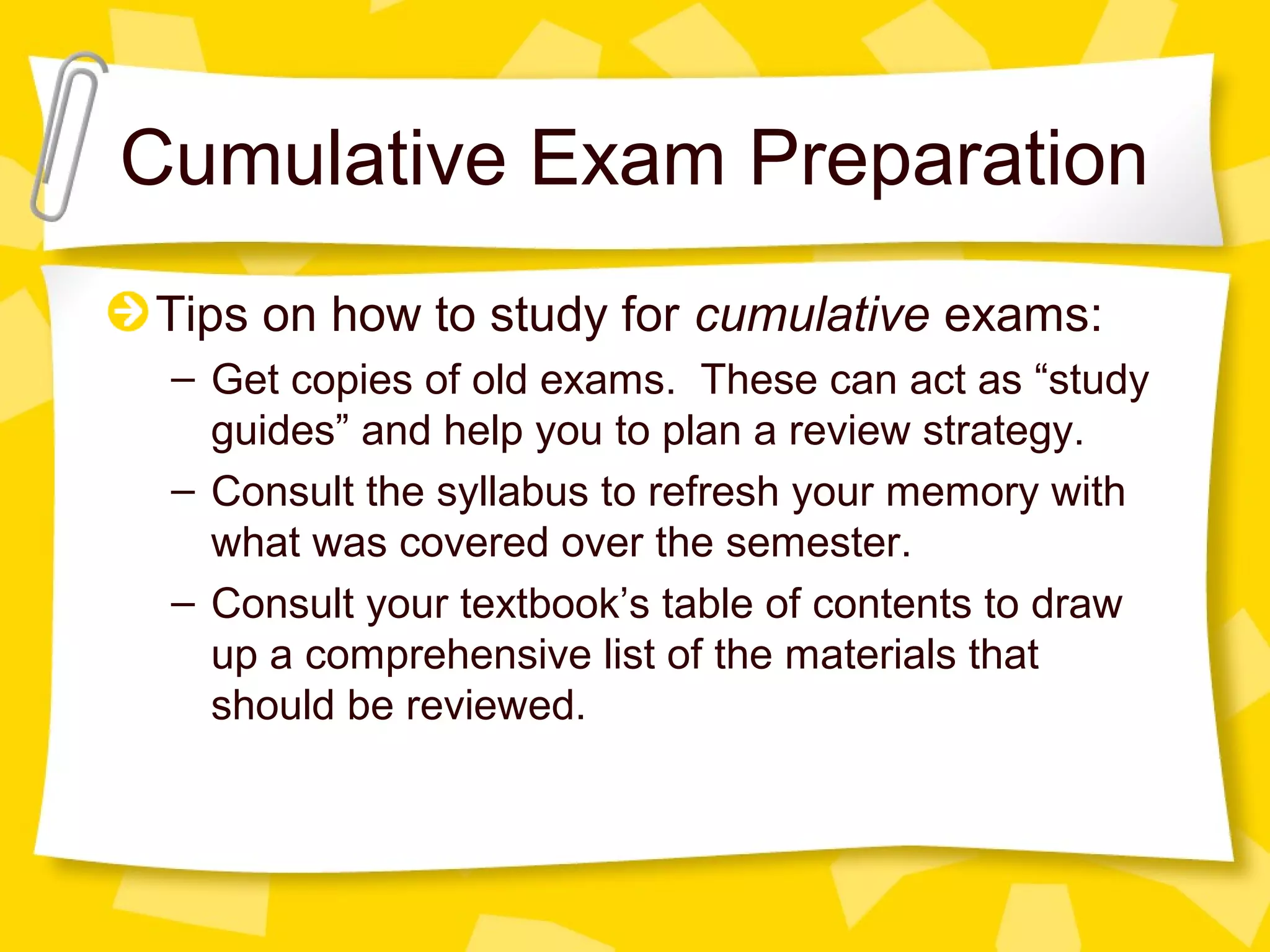 Cumulative Exam Preparation
Tips on how to study for cumulative exams:
 – Get copies of old exams. These can act as “study
   guides” and help you to plan a review strategy.
 – Consult the syllabus to refresh your memory with
   what was covered over the semester.
 – Consult your textbook’s table of contents to draw
   up a comprehensive list of the materials that
   should be reviewed.
 