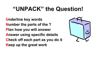 “ UNPACK” the Question! U nderline key words N umber the parts of the ? P lan how you will answer A nswer using specific details C heck off each part as you do it K eep up the great work 