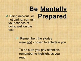 Be Mentally
    Being nervous, or Prepared
    not caring, can ruin
    your chance of
    doing well on the
    test.

          Remember, the stories
          were not chosen to entertain you.

           To be sure you pay attention,
           remember to highlight as you
           read.
 