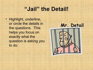 “Jail” the Detail!
• Highlight, underline,
  or circle the details in
                             Mr. Detail
  the questions. This
  helps you focus on
  exactly what the
  question is asking you
  to do.
 