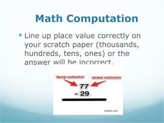 Math Computation Line up place value correctly on your scratch paper (thousands, hundreds, tens, ones) or the answer will be incorrect. mahalo.com 