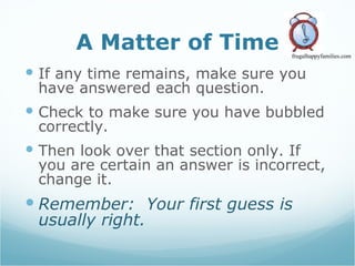 A Matter of Time If any time remains, make sure you have answered each question. Check to make sure you have bubbled correctly.  Then look over that section only. If you are certain an answer is incorrect, change it. Remember:  Your first guess is usually right.   frugalhappyfamilies.com 