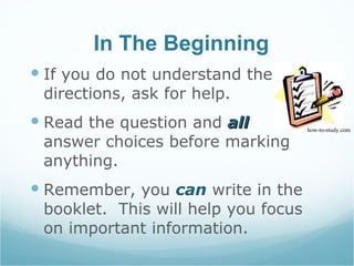 In The Beginning If you do not understand the directions, ask for help. Read the question and  all  answer choices before marking anything. Remember, you  can  write in the booklet.  This will help you focus on important information. how-to-study.com 