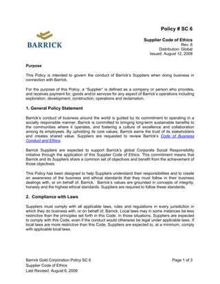 Policy # SC 6

                                                                     Supplier Code of Ethics
                                                                                           Rev. 6
                                                                             Distribution: Global
                                                                        Issued: August 12, 2008


Purpose

This Policy is intended to govern the conduct of Barrick’s Suppliers when doing business in
connection with Barrick.

For the purpose of this Policy, a “Supplier” is defined as a company or person who provides,
and receives payment for, goods and/or services for any aspect of Barrick’s operations including
exploration, development, construction, operations and reclamation.

1. General Policy Statement

Barrick’s conduct of business around the world is guided by its commitment to operating in a
socially responsible manner. Barrick is committed to bringing long-term sustainable benefits to
the communities where it operates, and fostering a culture of excellence and collaboration
among its employees. By upholding its core values, Barrick earns the trust of its stakeholders
and creates shared value. Suppliers are requested to review Barrick’s Code of Business
Conduct and Ethics.

Barrick Suppliers are expected to support Barrick’s global Corporate Social Responsibility
initiative through the application of this Supplier Code of Ethics. This commitment means that
Barrick and its Suppliers share a common set of objectives and benefit from the achievement of
those objectives.

This Policy has been designed to help Suppliers understand their responsibilities and to create
an awareness of the business and ethical standards that they must follow in their business
dealings with, or on behalf of, Barrick. Barrick’s values are grounded in concepts of integrity,
honesty and the highest ethical standards. Suppliers are required to follow these standards.

2. Compliance with Laws

Suppliers must comply with all applicable laws, rules and regulations in every jurisdiction in
which they do business with, or on behalf of, Barrick. Local laws may in some instances be less
restrictive than the principles set forth in this Code. In those situations, Suppliers are expected
to comply with this Code, even if the conduct would otherwise be legal under applicable laws. If
local laws are more restrictive than this Code, Suppliers are expected to, at a minimum, comply
with applicable local laws.




Barrick Gold Corporation Policy SC 6                                                  Page 1 of 3
Supplier Code of Ethics
Last Revised: August 6, 2008
 