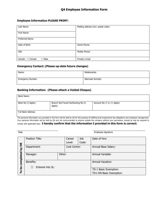 Q4 Employee Information Form


Employee Information PLEASE PRINT:

 Last Name:                                                               Mailing address (incl. postal code):

 First Name:

 Preferred Name:

 Date of Birth:                                                           Home Phone:


 SIN:                                                                     Mobile Phone:


 Gender:  Female                        Male                            Private e-mail:


Emergency Contact: (Please up-date future changes)

 Name:                                                                            Relationship:


 Emergency Number:                                                                Alternate Number:




Banking Information: (Please attach a Voided Cheque)

 Bank Name:


 Bank No (3 digits):                             Branch No/Transit No/Routing No (5          Account No (7 or 11 digits):
                                                 digits):

 Full Bank Address:

The personal information you provided in this form will be held by Q4 for the purpose of fulfilling local employment law obligations and employee management.
Your personal information will be held by Q4 and not communicated to anyone outside the company without your permission, except as may be required to
comply with applicable laws.            I hereby confirm that the information I provided in this form is correct:


 Date                                                                                        Employee Signature


                          Position Title:                      Career       Job             Date of hire:
                                                               Level:       Code:
  To be completed by HR




                          Department:                          Cost Centre:                 Annual Base Salary:

                          Manager:                      Other:                              Annual Variable:

                          Benefits:                                                         Annual Vacation:

                              □    Entered into SL:
                                                                                            TD-1 Basic Exemption:
                                                                                            TD1-ON Basic Exemption:
 