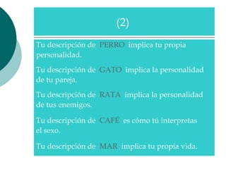 Tu descripción de  PERRO   implica tu propia  personalidad.  Tu descripción de  GATO   implica la personalidad  de tu pareja.  Tu descripción de  RATA   implica la personalidad  de tus enemigos.  Tu descripción de  CAFÉ   es cómo tú interpretas  el sexo.  Tu descripción de  MAR   implica tu propia vida.  (2)  