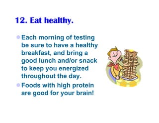 12. Eat healthy.
 Each morning of testing
 be sure to have a healthy
 breakfast, and bring a
 good lunch and/or snack
 to keep you energized
 throughout the day.
 Foods with high protein
 are good for your brain!
 