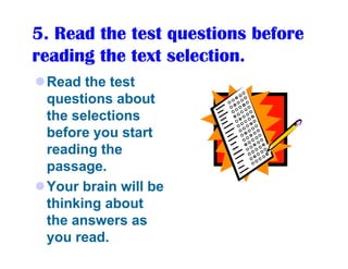 5. Read the test questions before
reading the text selection.
 Read the test
 questions about
 the selections
 before you start
 reading the
 passage.
 Your brain will be
 thinking about
 the answers as
 you read.
 