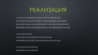 РЕАЛИЗАЦИЯ 
// CREATE CONCRETECOMPONENT AND TWO DECORATORS 
CONCRETECOMPONENT TEXTVIEW = NEW CONCRETECOMPONENT(); 
SCROLLDECORATOR SCROLLDECORATOR = NEW SCROLLDECORATOR(); 
BORDERDECORATOR BORDERDECORATOR = NEW BORDERDECORATOR(); 
// LINK DECORATORS 
SCROLLDECORATOR.SETCOMPONENT(TEXTVIEW); 
BORDERDECORATOR.SETCOMPONENT(SCROLLDECORATOR); 
SCROLLDECORATOR.DRAW(); 
BORDERDECORATOR.DRAW(); 
