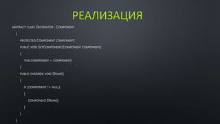 РЕАЛИЗАЦИЯ 
ABSTRACT CLASS DECORATOR : COMPONENT 
{ 
PROTECTED COMPONENT COMPONENT; 
PUBLIC VOID SETCOMPONENT(COMPONENT COMPONENT) 
{ 
THIS.COMPONENT = COMPONENT; 
} 
PUBLIC OVERRIDE VOID DRAW() 
{ 
IF (COMPONENT != NULL) 
{ 
COMPONENT.DRAW(); 
} 
} 
} 
 