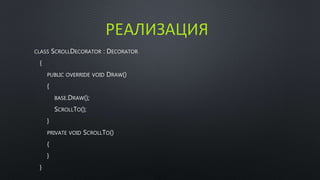 РЕАЛИЗАЦИЯ 
CLASS SCROLLDECORATOR : DECORATOR 
{ 
PUBLIC OVERRIDE VOID DRAW() 
{ 
BASE.DRAW(); 
SCROLLTO(); 
} 
PRIVATE VOID SCROLLTO() 
{ 
} 
} 
 