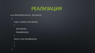РЕАЛИЗАЦИЯ 
CLASS BORDERDECORATOR : DECORATOR 
{ 
PUBLIC OVERRIDE VOID DRAW() 
{ 
BASE.DRAW(); 
DRAWBORDER(); 
} 
PRIVATE VOID DRAWBORDER() 
{ 
} 
} 
 