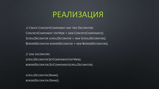 РЕАЛИЗАЦИЯ 
// CREATE CONCRETECOMPONENT AND TWO DECORATORS 
CONCRETECOMPONENT TEXTVIEW = NEW CONCRETECOMPONENT(); 
SCROLLDECORATOR SCROLLDECORATOR = NEW SCROLLDECORATOR(); 
BORDERDECORATOR BORDERDECORATOR = NEW BORDERDECORATOR(); 
// LINK DECORATORS 
SCROLLDECORATOR.SETCOMPONENT(TEXTVIEW); 
BORDERDECORATOR.SETCOMPONENT(SCROLLDECORATOR); 
SCROLLDECORATOR.DRAW(); 
BORDERDECORATOR.DRAW(); 
