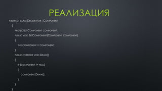 РЕАЛИЗАЦИЯ 
ABSTRACT CLASS DECORATOR : COMPONENT 
{ 
PROTECTED COMPONENT COMPONENT; 
PUBLIC VOID SETCOMPONENT(COMPONENT COMPONENT) 
{ 
THIS.COMPONENT = COMPONENT; 
} 
PUBLIC OVERRIDE VOID DRAW() 
{ 
IF (COMPONENT != NULL) 
{ 
COMPONENT.DRAW(); 
} 
} 
} 
 