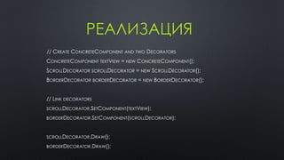РЕАЛИЗАЦИЯ 
// CREATE CONCRETECOMPONENT AND TWO DECORATORS 
CONCRETECOMPONENT TEXTVIEW = NEW CONCRETECOMPONENT(); 
SCROLLDECORATOR SCROLLDECORATOR = NEW SCROLLDECORATOR(); 
BORDERDECORATOR BORDERDECORATOR = NEW BORDERDECORATOR(); 
// LINK DECORATORS 
SCROLLDECORATOR.SETCOMPONENT(TEXTVIEW); 
BORDERDECORATOR.SETCOMPONENT(SCROLLDECORATOR); 
SCROLLDECORATOR.DRAW(); 
BORDERDECORATOR.DRAW(); 
