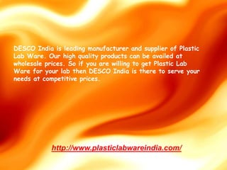 DESCO India is leading manufacturer and supplier of Plastic
Lab Ware. Our high quality products can be availed at
wholesale prices. So if you are willing to get Plastic Lab
Ware for your lab then DESCO India is there to serve your
needs at competitive prices.
http://www.plasticlabwareindia.com/
 
