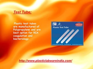 http://www.plasticlabwareindia.com/
Plastic test tubes
are manufactured of
Polypropylene and are
best option for RIA
coagulation and
bacteriology.
Test Tube:
 