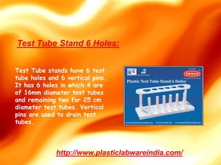 Test Tube stands have 6 test
tube holes and 6 vertical pins.
It has 6 holes in which 4 are
of 16mm diameter test tubes
and remaining two for 25 cm
diameter test tubes. Vertical
pins are used to drain test
tubes.
http://www.plasticlabwareindia.com/
Test Tube Stand 6 Holes:
 