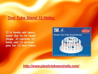 It is handy and space
saver due to its round
shape. It contains 12
holes and 12 vertical
pins for 12 test tubes.
http://www.plasticlabwareindia.com/
Test Tube Stand 12 Holes:
 