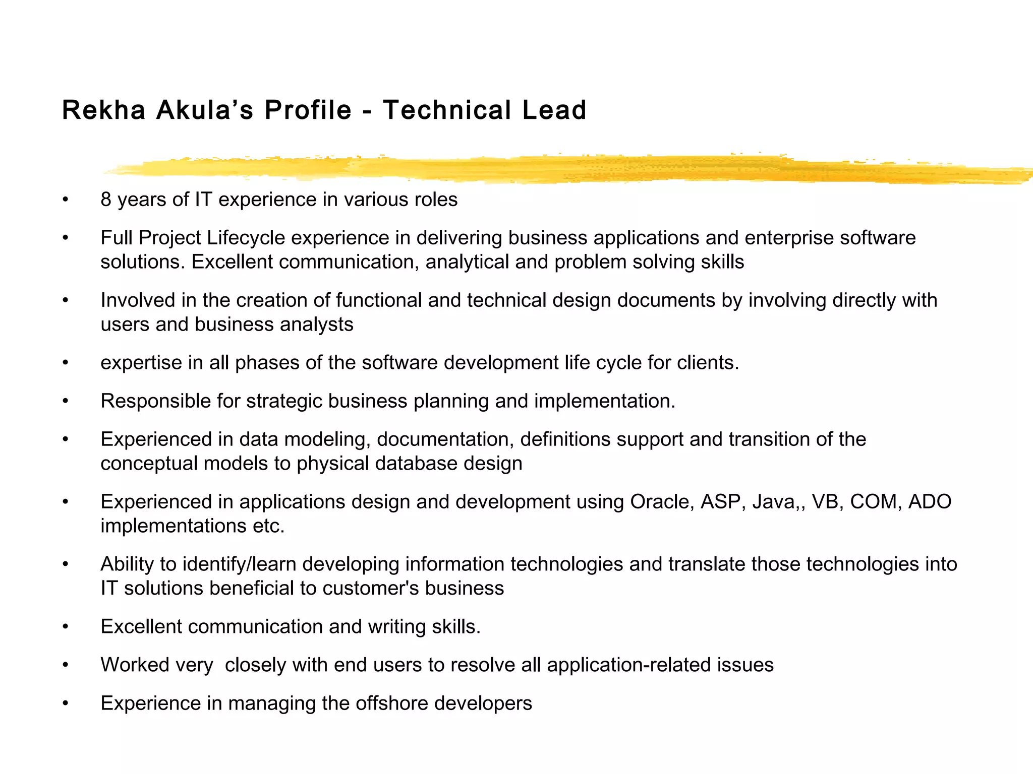 Rekha Akula’s Profile - Technical Lead
• 8 years of IT experience in various roles
• Full Project Lifecycle experience in delivering business applications and enterprise software
solutions. Excellent communication, analytical and problem solving skills
• Involved in the creation of functional and technical design documents by involving directly with
users and business analysts
• expertise in all phases of the software development life cycle for clients.
• Responsible for strategic business planning and implementation.
• Experienced in data modeling, documentation, definitions support and transition of the
conceptual models to physical database design
• Experienced in applications design and development using Oracle, ASP, Java,, VB, COM, ADO
implementations etc.
• Ability to identify/learn developing information technologies and translate those technologies into
IT solutions beneficial to customer's business
• Excellent communication and writing skills.
• Worked very closely with end users to resolve all application-related issues
• Experience in managing the offshore developers
 