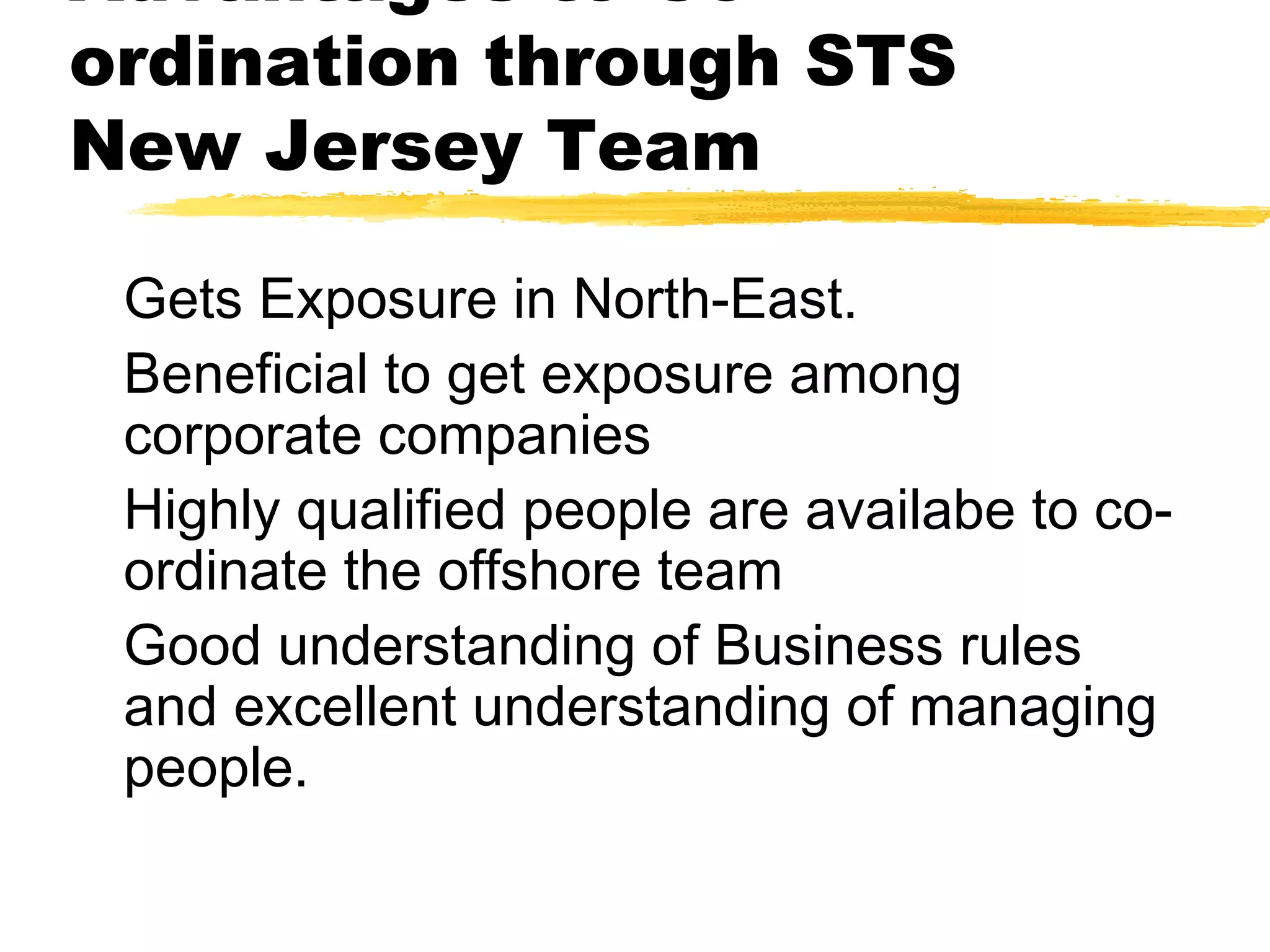 Advantages to Co-
ordination through STS
New Jersey Team
Gets Exposure in North-East.
Beneficial to get exposure among
corporate companies
Highly qualified people are availabe to co-
ordinate the offshore team
Good understanding of Business rules
and excellent understanding of managing
people.
 