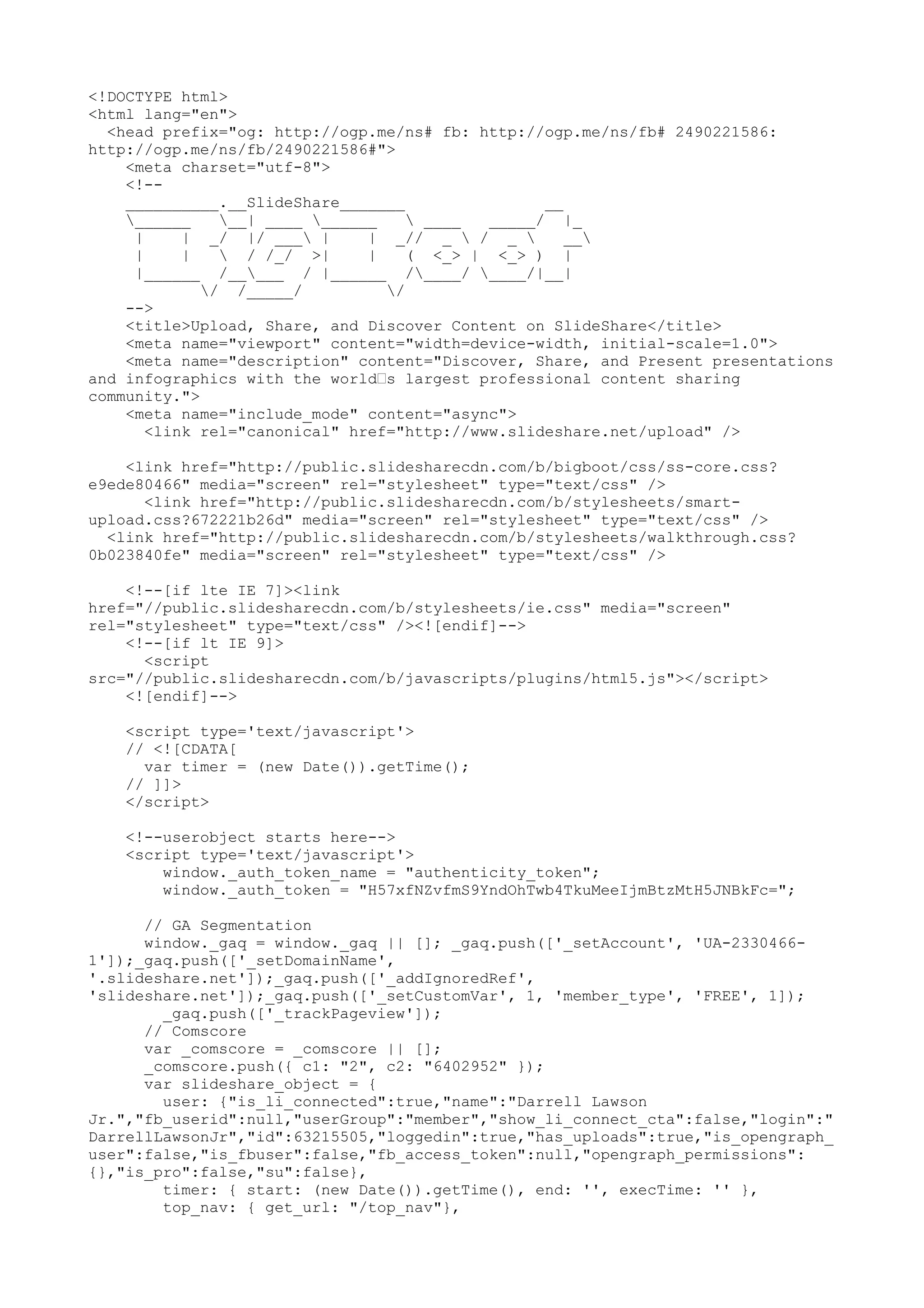 <!DOCTYPE html> <html lang="en"> <head prefix="og: http://ogp.me/ns# fb: http://ogp.me/ns/fb# 2490221586: http://ogp.me/ns/fb/2490221586#"> <meta charset="utf-8"> <!-- __________.__SlideShare_______ __ ______ __| ____ ______ ____ _____/ |_ | | _/ |/ ___ | | _// _ / _ __ | | / /_/ >| | ( <_> | <_> ) | |______ /_____ / |______ /____/ ____/|__| / /_____/ / --> <title>Upload, Share, and Discover Content on SlideShare</title> <meta name="viewport" content="width=device-width, initial-scale=1.0"> <meta name="description" content="Discover, Share, and Present presentations and infographics with the world’s largest professional content sharing community."> <meta name="include_mode" content="async"> <link rel="canonical" href="http://www.slideshare.net/upload" /> <link href="http://public.slidesharecdn.com/b/bigboot/css/ss-core.css? e9ede80466" media="screen" rel="stylesheet" type="text/css" /> <link href="http://public.slidesharecdn.com/b/stylesheets/smart- upload.css?672221b26d" media="screen" rel="stylesheet" type="text/css" /> <link href="http://public.slidesharecdn.com/b/stylesheets/walkthrough.css? 0b023840fe" media="screen" rel="stylesheet" type="text/css" /> <!--[if lte IE 7]><link href="//public.slidesharecdn.com/b/stylesheets/ie.css" media="screen" rel="stylesheet" type="text/css" /><![endif]--> <!--[if lt IE 9]> <script src="//public.slidesharecdn.com/b/javascripts/plugins/html5.js"></script> <![endif]--> <script type='text/javascript'> // <![CDATA[ var timer = (new Date()).getTime(); // ]]> </script> <!--userobject starts here--> <script type='text/javascript'> window._auth_token_name = "authenticity_token"; window._auth_token = "H57xfNZvfmS9YndOhTwb4TkuMeeIjmBtzMtH5JNBkFc="; // GA Segmentation window._gaq = window._gaq || []; _gaq.push(['_setAccount', 'UA-2330466- 1']);_gaq.push(['_setDomainName', '.slideshare.net']);_gaq.push(['_addIgnoredRef', 'slideshare.net']);_gaq.push(['_setCustomVar', 1, 'member_type', 'FREE', 1]); _gaq.push(['_trackPageview']); // Comscore var _comscore = _comscore || []; _comscore.push({ c1: "2", c2: "6402952" }); var slideshare_object = { user: {"is_li_connected":true,"name":"Darrell Lawson Jr.","fb_userid":null,"userGroup":"member","show_li_connect_cta":false,"login":" DarrellLawsonJr","id":63215505,"loggedin":true,"has_uploads":true,"is_opengraph_ user":false,"is_fbuser":false,"fb_access_token":null,"opengraph_permissions": {},"is_pro":false,"su":false}, timer: { start: (new Date()).getTime(), end: '', execTime: '' }, top_nav: { get_url: "/top_nav"}, 