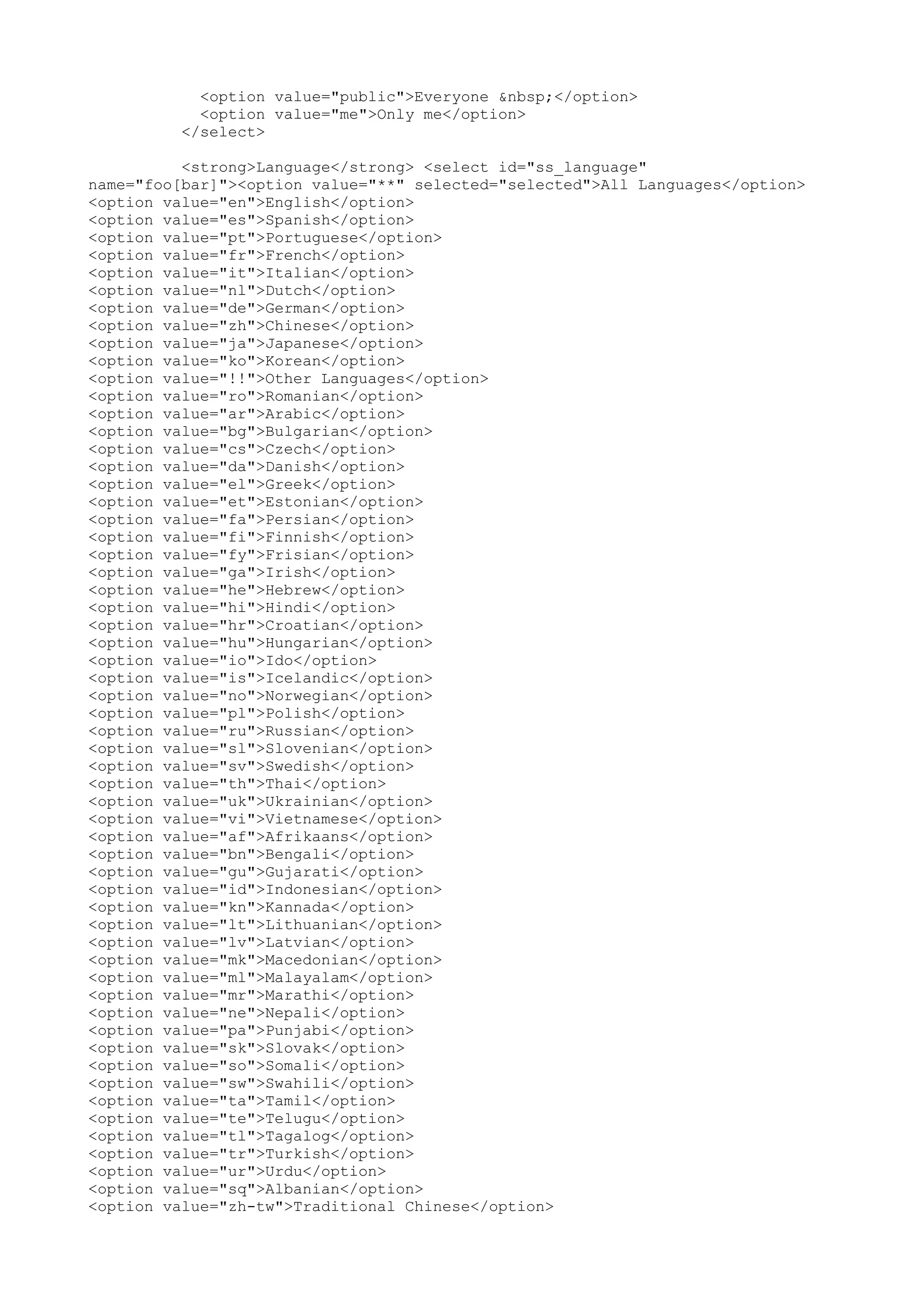 <option value="public">Everyone &nbsp;</option> <option value="me">Only me</option> </select> <strong>Language</strong> <select id="ss_language" name="foo[bar]"><option value="**" selected="selected">All Languages</option> <option value="en">English</option> <option value="es">Spanish</option> <option value="pt">Portuguese</option> <option value="fr">French</option> <option value="it">Italian</option> <option value="nl">Dutch</option> <option value="de">German</option> <option value="zh">Chinese</option> <option value="ja">Japanese</option> <option value="ko">Korean</option> <option value="!!">Other Languages</option> <option value="ro">Romanian</option> <option value="ar">Arabic</option> <option value="bg">Bulgarian</option> <option value="cs">Czech</option> <option value="da">Danish</option> <option value="el">Greek</option> <option value="et">Estonian</option> <option value="fa">Persian</option> <option value="fi">Finnish</option> <option value="fy">Frisian</option> <option value="ga">Irish</option> <option value="he">Hebrew</option> <option value="hi">Hindi</option> <option value="hr">Croatian</option> <option value="hu">Hungarian</option> <option value="io">Ido</option> <option value="is">Icelandic</option> <option value="no">Norwegian</option> <option value="pl">Polish</option> <option value="ru">Russian</option> <option value="sl">Slovenian</option> <option value="sv">Swedish</option> <option value="th">Thai</option> <option value="uk">Ukrainian</option> <option value="vi">Vietnamese</option> <option value="af">Afrikaans</option> <option value="bn">Bengali</option> <option value="gu">Gujarati</option> <option value="id">Indonesian</option> <option value="kn">Kannada</option> <option value="lt">Lithuanian</option> <option value="lv">Latvian</option> <option value="mk">Macedonian</option> <option value="ml">Malayalam</option> <option value="mr">Marathi</option> <option value="ne">Nepali</option> <option value="pa">Punjabi</option> <option value="sk">Slovak</option> <option value="so">Somali</option> <option value="sw">Swahili</option> <option value="ta">Tamil</option> <option value="te">Telugu</option> <option value="tl">Tagalog</option> <option value="tr">Turkish</option> <option value="ur">Urdu</option> <option value="sq">Albanian</option> <option value="zh-tw">Traditional Chinese</option> 