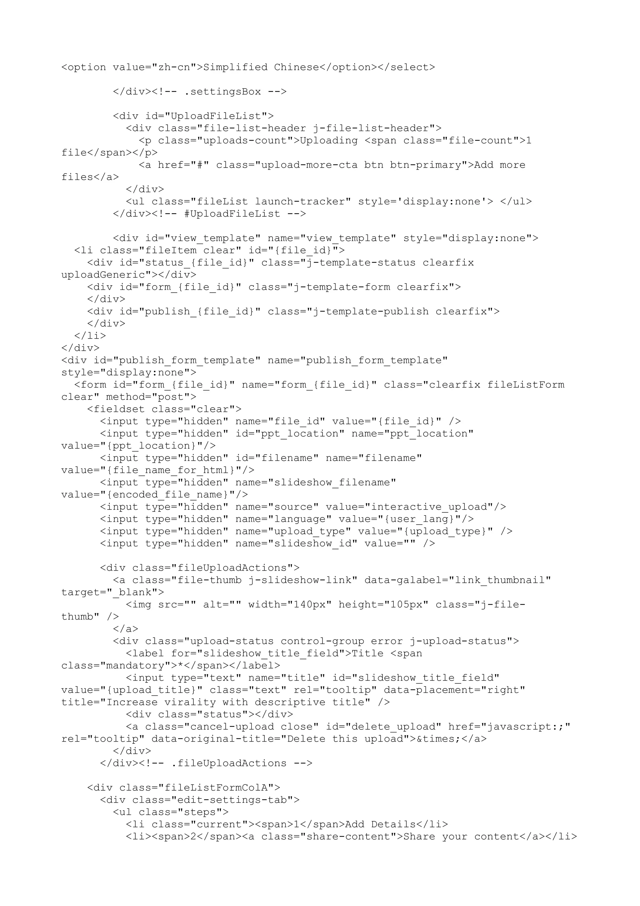 <option value="zh-cn">Simplified Chinese</option></select> </div><!-- .settingsBox --> <div id="UploadFileList"> <div class="file-list-header j-file-list-header"> <p class="uploads-count">Uploading <span class="file-count">1 file</span></p> <a href="#" class="upload-more-cta btn btn-primary">Add more files</a> </div> <ul class="fileList launch-tracker" style='display:none'> </ul> </div><!-- #UploadFileList --> <div id="view_template" name="view_template" style="display:none"> <li class="fileItem clear" id="{file_id}"> <div id="status_{file_id}" class="j-template-status clearfix uploadGeneric"></div> <div id="form_{file_id}" class="j-template-form clearfix"> </div> <div id="publish_{file_id}" class="j-template-publish clearfix"> </div> </li> </div> <div id="publish_form_template" name="publish_form_template" style="display:none"> <form id="form_{file_id}" name="form_{file_id}" class="clearfix fileListForm clear" method="post"> <fieldset class="clear"> <input type="hidden" name="file_id" value="{file_id}" /> <input type="hidden" id="ppt_location" name="ppt_location" value="{ppt_location}"/> <input type="hidden" id="filename" name="filename" value="{file_name_for_html}"/> <input type="hidden" name="slideshow_filename" value="{encoded_file_name}"/> <input type="hidden" name="source" value="interactive_upload"/> <input type="hidden" name="language" value="{user_lang}"/> <input type="hidden" name="upload_type" value="{upload_type}" /> <input type="hidden" name="slideshow_id" value="" /> <div class="fileUploadActions"> <a class="file-thumb j-slideshow-link" data-galabel="link_thumbnail" target="_blank"> <img src="" alt="" width="140px" height="105px" class="j-file- thumb" /> </a> <div class="upload-status control-group error j-upload-status"> <label for="slideshow_title_field">Title <span class="mandatory">*</span></label> <input type="text" name="title" id="slideshow_title_field" value="{upload_title}" class="text" rel="tooltip" data-placement="right" title="Increase virality with descriptive title" /> <div class="status"></div> <a class="cancel-upload close" id="delete_upload" href="javascript:;" rel="tooltip" data-original-title="Delete this upload">&times;</a> </div> </div><!-- .fileUploadActions --> <div class="fileListFormColA"> <div class="edit-settings-tab"> <ul class="steps"> <li class="current"><span>1</span>Add Details</li> <li><span>2</span><a class="share-content">Share your content</a></li> 