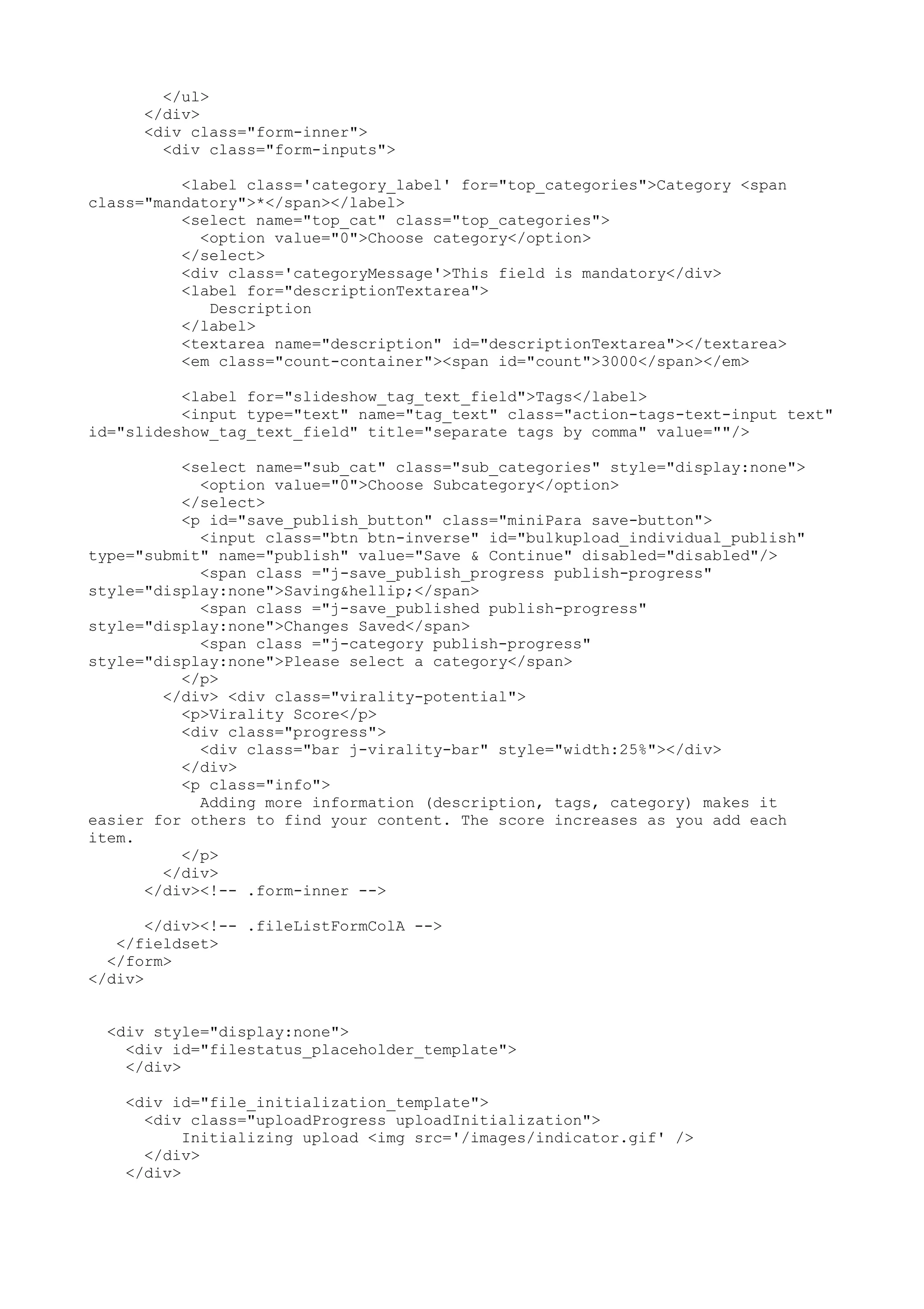 </ul> </div> <div class="form-inner"> <div class="form-inputs"> <label class='category_label' for="top_categories">Category <span class="mandatory">*</span></label> <select name="top_cat" class="top_categories"> <option value="0">Choose category</option> </select> <div class='categoryMessage'>This field is mandatory</div> <label for="descriptionTextarea"> Description </label> <textarea name="description" id="descriptionTextarea"></textarea> <em class="count-container"><span id="count">3000</span></em> <label for="slideshow_tag_text_field">Tags</label> <input type="text" name="tag_text" class="action-tags-text-input text" id="slideshow_tag_text_field" title="separate tags by comma" value=""/> <select name="sub_cat" class="sub_categories" style="display:none"> <option value="0">Choose Subcategory</option> </select> <p id="save_publish_button" class="miniPara save-button"> <input class="btn btn-inverse" id="bulkupload_individual_publish" type="submit" name="publish" value="Save & Continue" disabled="disabled"/> <span class ="j-save_publish_progress publish-progress" style="display:none">Saving&hellip;</span> <span class ="j-save_published publish-progress" style="display:none">Changes Saved</span> <span class ="j-category publish-progress" style="display:none">Please select a category</span> </p> </div> <div class="virality-potential"> <p>Virality Score</p> <div class="progress"> <div class="bar j-virality-bar" style="width:25%"></div> </div> <p class="info"> Adding more information (description, tags, category) makes it easier for others to find your content. The score increases as you add each item. </p> </div> </div><!-- .form-inner --> </div><!-- .fileListFormColA --> </fieldset> </form> </div> <div style="display:none"> <div id="filestatus_placeholder_template"> </div> <div id="file_initialization_template"> <div class="uploadProgress uploadInitialization"> Initializing upload <img src='/images/indicator.gif' /> </div> </div> 