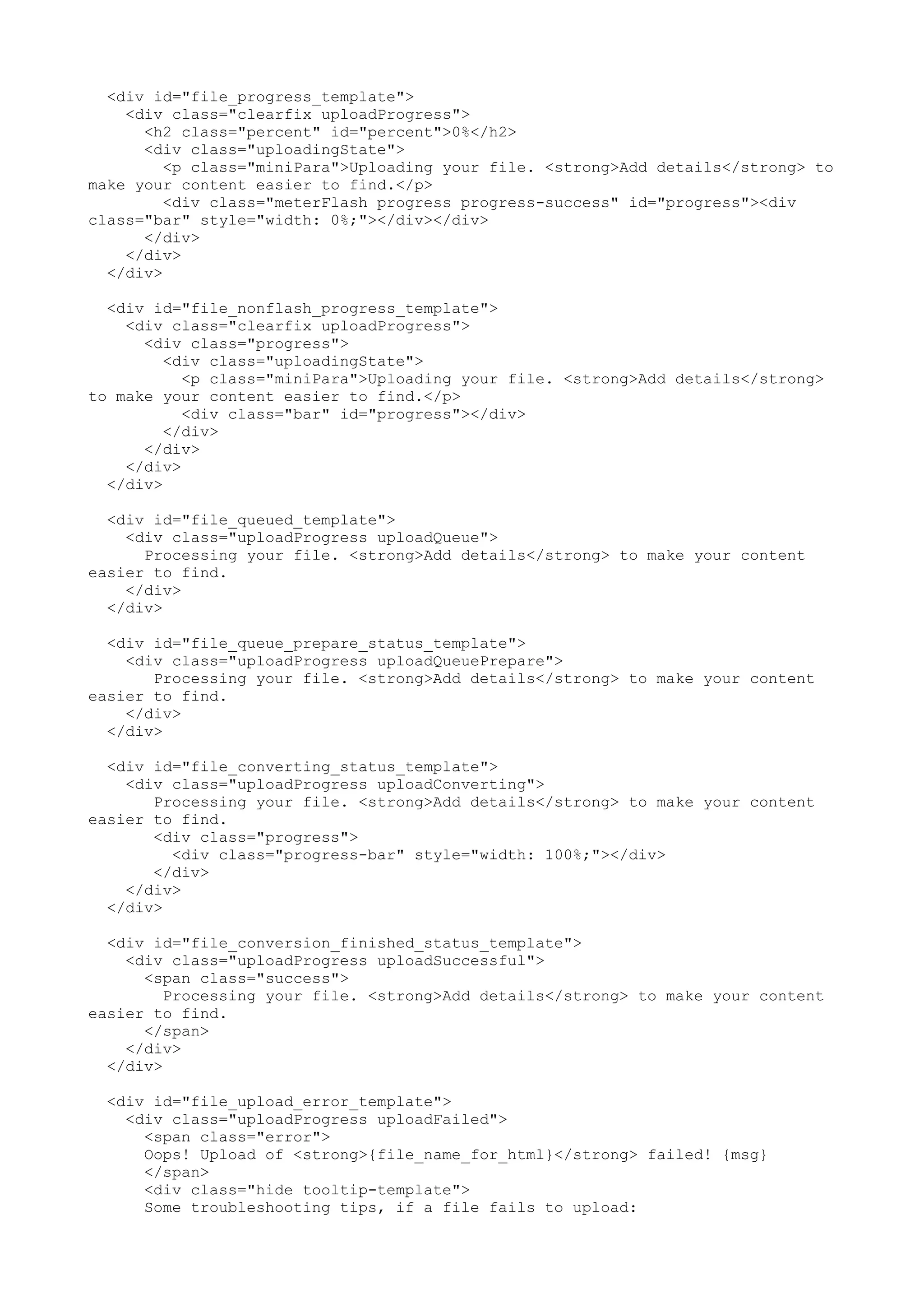 <div id="file_progress_template"> <div class="clearfix uploadProgress"> <h2 class="percent" id="percent">0%</h2> <div class="uploadingState"> <p class="miniPara">Uploading your file. <strong>Add details</strong> to make your content easier to find.</p> <div class="meterFlash progress progress-success" id="progress"><div class="bar" style="width: 0%;"></div></div> </div> </div> </div> <div id="file_nonflash_progress_template"> <div class="clearfix uploadProgress"> <div class="progress"> <div class="uploadingState"> <p class="miniPara">Uploading your file. <strong>Add details</strong> to make your content easier to find.</p> <div class="bar" id="progress"></div> </div> </div> </div> </div> <div id="file_queued_template"> <div class="uploadProgress uploadQueue"> Processing your file. <strong>Add details</strong> to make your content easier to find. </div> </div> <div id="file_queue_prepare_status_template"> <div class="uploadProgress uploadQueuePrepare"> Processing your file. <strong>Add details</strong> to make your content easier to find. </div> </div> <div id="file_converting_status_template"> <div class="uploadProgress uploadConverting"> Processing your file. <strong>Add details</strong> to make your content easier to find. <div class="progress"> <div class="progress-bar" style="width: 100%;"></div> </div> </div> </div> <div id="file_conversion_finished_status_template"> <div class="uploadProgress uploadSuccessful"> <span class="success"> Processing your file. <strong>Add details</strong> to make your content easier to find. </span> </div> </div> <div id="file_upload_error_template"> <div class="uploadProgress uploadFailed"> <span class="error"> Oops! Upload of <strong>{file_name_for_html}</strong> failed! {msg} </span> <div class="hide tooltip-template"> Some troubleshooting tips, if a file fails to upload: 