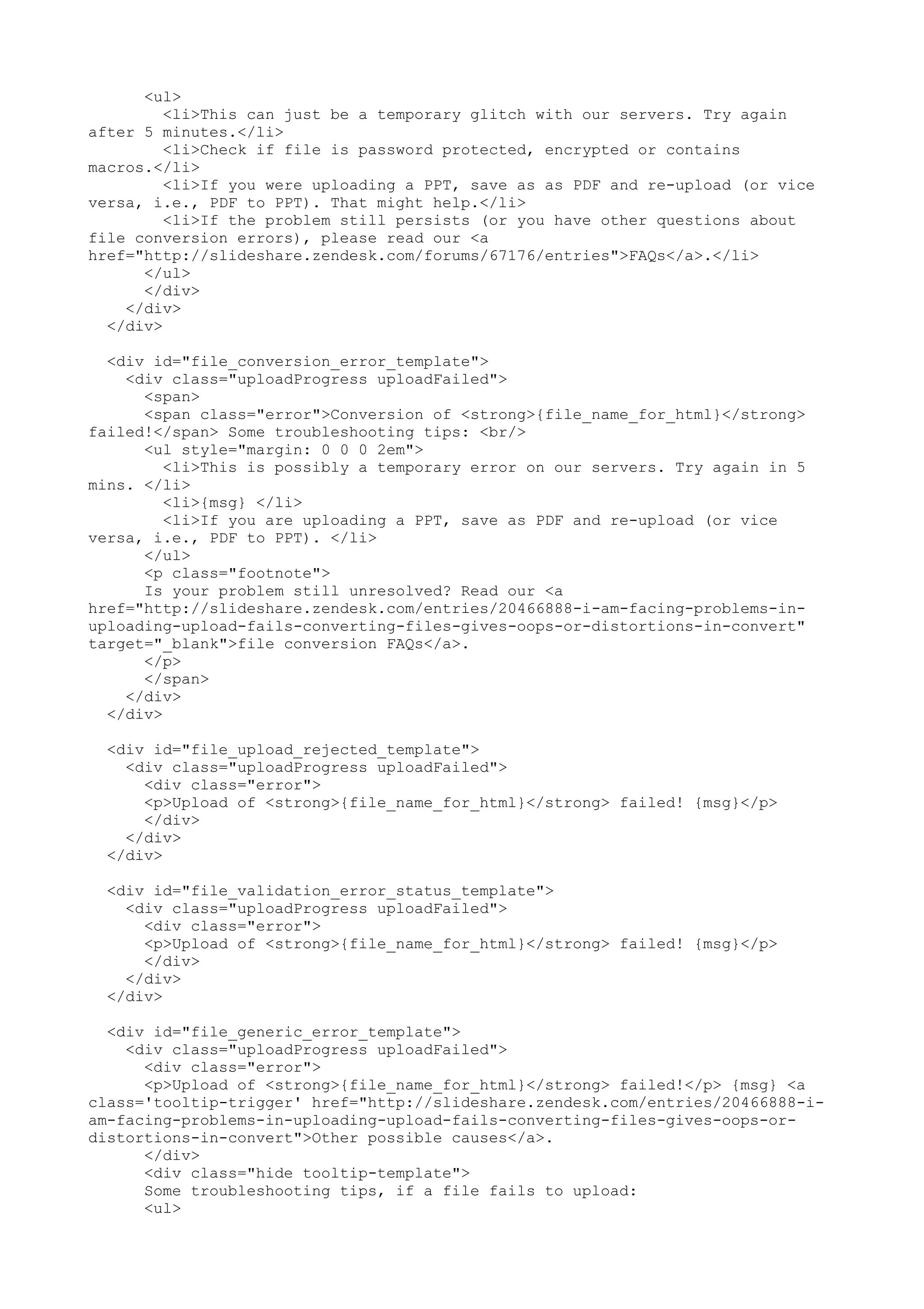 <ul> <li>This can just be a temporary glitch with our servers. Try again after 5 minutes.</li> <li>Check if file is password protected, encrypted or contains macros.</li> <li>If you were uploading a PPT, save as as PDF and re-upload (or vice versa, i.e., PDF to PPT). That might help.</li> <li>If the problem still persists (or you have other questions about file conversion errors), please read our <a href="http://slideshare.zendesk.com/forums/67176/entries">FAQs</a>.</li> </ul> </div> </div> </div> <div id="file_conversion_error_template"> <div class="uploadProgress uploadFailed"> <span> <span class="error">Conversion of <strong>{file_name_for_html}</strong> failed!</span> Some troubleshooting tips: <br/> <ul style="margin: 0 0 0 2em"> <li>This is possibly a temporary error on our servers. Try again in 5 mins. </li> <li>{msg} </li> <li>If you are uploading a PPT, save as PDF and re-upload (or vice versa, i.e., PDF to PPT). </li> </ul> <p class="footnote"> Is your problem still unresolved? Read our <a href="http://slideshare.zendesk.com/entries/20466888-i-am-facing-problems-in- uploading-upload-fails-converting-files-gives-oops-or-distortions-in-convert" target="_blank">file conversion FAQs</a>. </p> </span> </div> </div> <div id="file_upload_rejected_template"> <div class="uploadProgress uploadFailed"> <div class="error"> <p>Upload of <strong>{file_name_for_html}</strong> failed! {msg}</p> </div> </div> </div> <div id="file_validation_error_status_template"> <div class="uploadProgress uploadFailed"> <div class="error"> <p>Upload of <strong>{file_name_for_html}</strong> failed! {msg}</p> </div> </div> </div> <div id="file_generic_error_template"> <div class="uploadProgress uploadFailed"> <div class="error"> <p>Upload of <strong>{file_name_for_html}</strong> failed!</p> {msg} <a class='tooltip-trigger' href="http://slideshare.zendesk.com/entries/20466888-i- am-facing-problems-in-uploading-upload-fails-converting-files-gives-oops-or- distortions-in-convert">Other possible causes</a>. </div> <div class="hide tooltip-template"> Some troubleshooting tips, if a file fails to upload: <ul> 