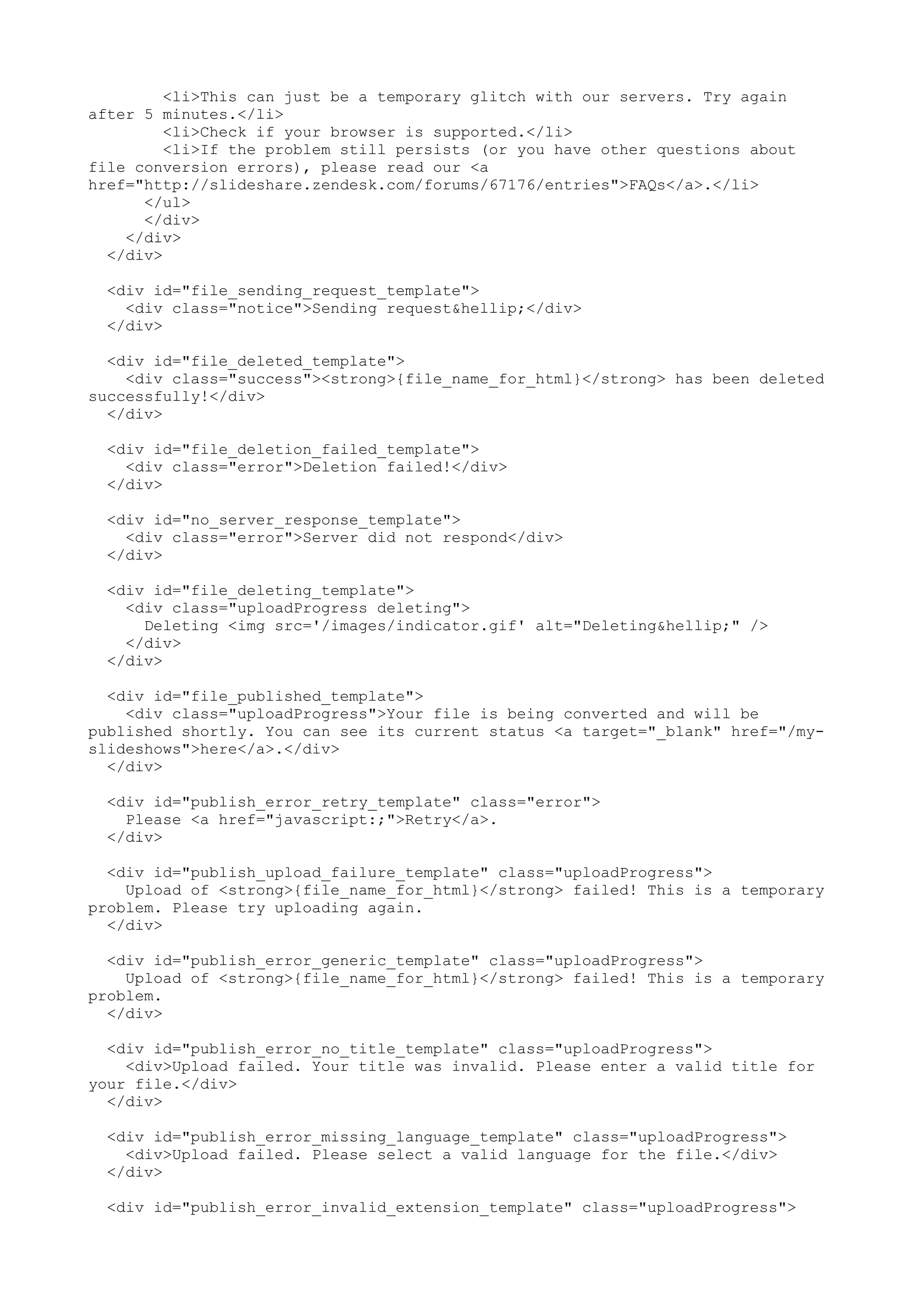 <li>This can just be a temporary glitch with our servers. Try again after 5 minutes.</li> <li>Check if your browser is supported.</li> <li>If the problem still persists (or you have other questions about file conversion errors), please read our <a href="http://slideshare.zendesk.com/forums/67176/entries">FAQs</a>.</li> </ul> </div> </div> </div> <div id="file_sending_request_template"> <div class="notice">Sending request&hellip;</div> </div> <div id="file_deleted_template"> <div class="success"><strong>{file_name_for_html}</strong> has been deleted successfully!</div> </div> <div id="file_deletion_failed_template"> <div class="error">Deletion failed!</div> </div> <div id="no_server_response_template"> <div class="error">Server did not respond</div> </div> <div id="file_deleting_template"> <div class="uploadProgress deleting"> Deleting <img src='/images/indicator.gif' alt="Deleting&hellip;" /> </div> </div> <div id="file_published_template"> <div class="uploadProgress">Your file is being converted and will be published shortly. You can see its current status <a target="_blank" href="/my- slideshows">here</a>.</div> </div> <div id="publish_error_retry_template" class="error"> Please <a href="javascript:;">Retry</a>. </div> <div id="publish_upload_failure_template" class="uploadProgress"> Upload of <strong>{file_name_for_html}</strong> failed! This is a temporary problem. Please try uploading again. </div> <div id="publish_error_generic_template" class="uploadProgress"> Upload of <strong>{file_name_for_html}</strong> failed! This is a temporary problem. </div> <div id="publish_error_no_title_template" class="uploadProgress"> <div>Upload failed. Your title was invalid. Please enter a valid title for your file.</div> </div> <div id="publish_error_missing_language_template" class="uploadProgress"> <div>Upload failed. Please select a valid language for the file.</div> </div> <div id="publish_error_invalid_extension_template" class="uploadProgress"> 