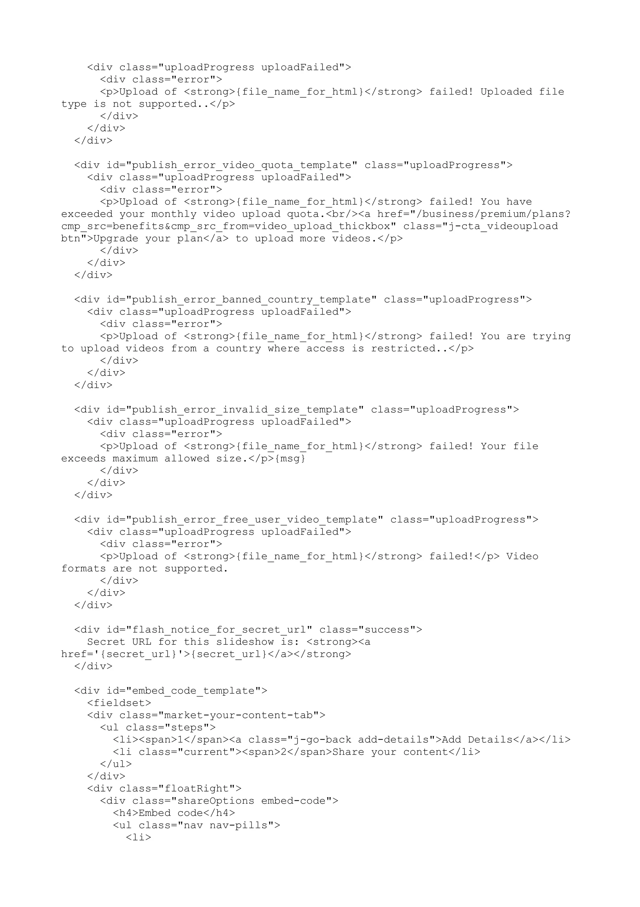 <div class="uploadProgress uploadFailed"> <div class="error"> <p>Upload of <strong>{file_name_for_html}</strong> failed! Uploaded file type is not supported..</p> </div> </div> </div> <div id="publish_error_video_quota_template" class="uploadProgress"> <div class="uploadProgress uploadFailed"> <div class="error"> <p>Upload of <strong>{file_name_for_html}</strong> failed! You have exceeded your monthly video upload quota.<br/><a href="/business/premium/plans? cmp_src=benefits&cmp_src_from=video_upload_thickbox" class="j-cta_videoupload btn">Upgrade your plan</a> to upload more videos.</p> </div> </div> </div> <div id="publish_error_banned_country_template" class="uploadProgress"> <div class="uploadProgress uploadFailed"> <div class="error"> <p>Upload of <strong>{file_name_for_html}</strong> failed! You are trying to upload videos from a country where access is restricted..</p> </div> </div> </div> <div id="publish_error_invalid_size_template" class="uploadProgress"> <div class="uploadProgress uploadFailed"> <div class="error"> <p>Upload of <strong>{file_name_for_html}</strong> failed! Your file exceeds maximum allowed size.</p>{msg} </div> </div> </div> <div id="publish_error_free_user_video_template" class="uploadProgress"> <div class="uploadProgress uploadFailed"> <div class="error"> <p>Upload of <strong>{file_name_for_html}</strong> failed!</p> Video formats are not supported. </div> </div> </div> <div id="flash_notice_for_secret_url" class="success"> Secret URL for this slideshow is: <strong><a href='{secret_url}'>{secret_url}</a></strong> </div> <div id="embed_code_template"> <fieldset> <div class="market-your-content-tab"> <ul class="steps"> <li><span>1</span><a class="j-go-back add-details">Add Details</a></li> <li class="current"><span>2</span>Share your content</li> </ul> </div> <div class="floatRight"> <div class="shareOptions embed-code"> <h4>Embed code</h4> <ul class="nav nav-pills"> <li> 
