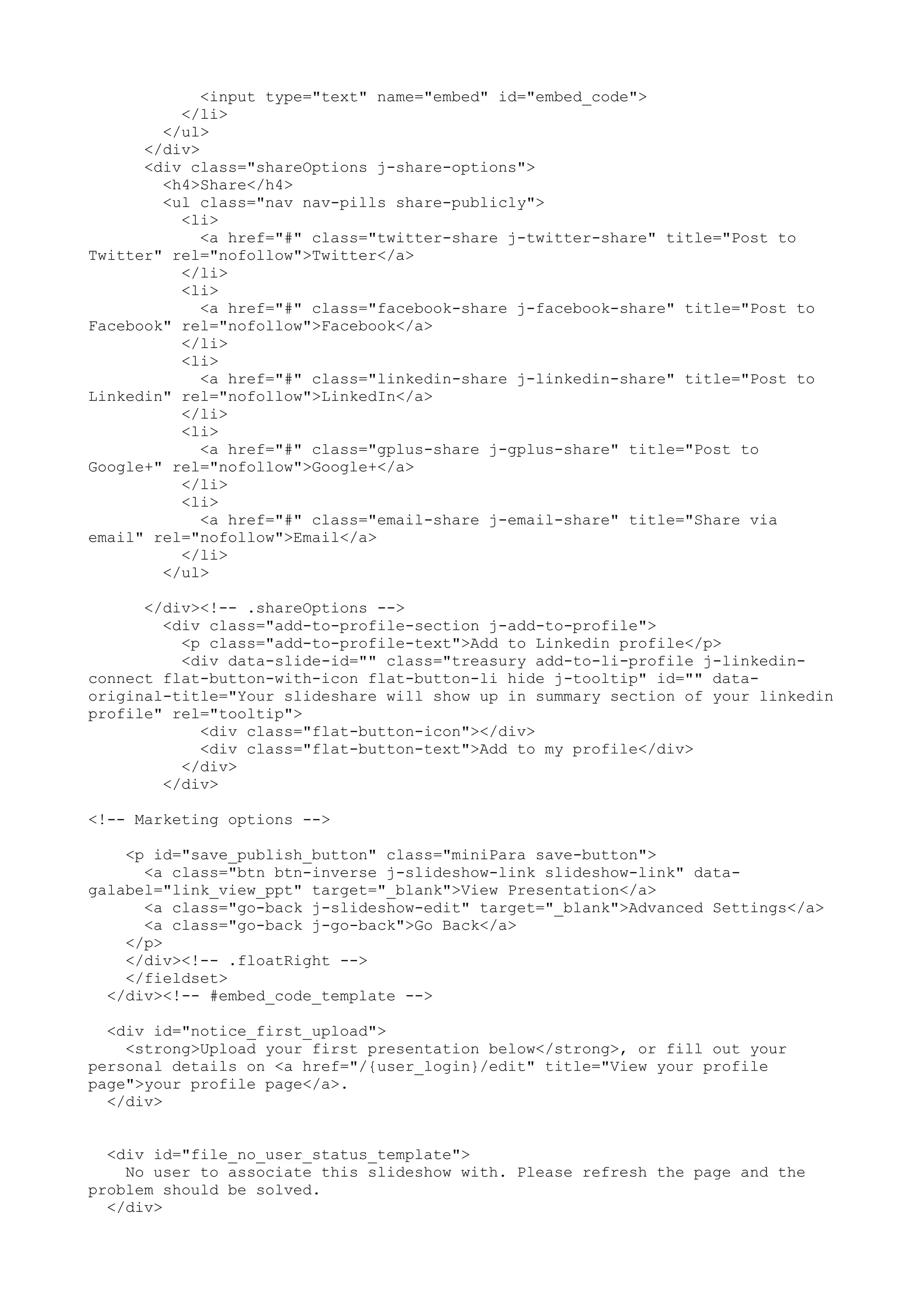 <input type="text" name="embed" id="embed_code"> </li> </ul> </div> <div class="shareOptions j-share-options"> <h4>Share</h4> <ul class="nav nav-pills share-publicly"> <li> <a href="#" class="twitter-share j-twitter-share" title="Post to Twitter" rel="nofollow">Twitter</a> </li> <li> <a href="#" class="facebook-share j-facebook-share" title="Post to Facebook" rel="nofollow">Facebook</a> </li> <li> <a href="#" class="linkedin-share j-linkedin-share" title="Post to Linkedin" rel="nofollow">LinkedIn</a> </li> <li> <a href="#" class="gplus-share j-gplus-share" title="Post to Google+" rel="nofollow">Google+</a> </li> <li> <a href="#" class="email-share j-email-share" title="Share via email" rel="nofollow">Email</a> </li> </ul> </div><!-- .shareOptions --> <div class="add-to-profile-section j-add-to-profile"> <p class="add-to-profile-text">Add to Linkedin profile</p> <div data-slide-id="" class="treasury add-to-li-profile j-linkedin- connect flat-button-with-icon flat-button-li hide j-tooltip" id="" data- original-title="Your slideshare will show up in summary section of your linkedin profile" rel="tooltip"> <div class="flat-button-icon"></div> <div class="flat-button-text">Add to my profile</div> </div> </div> <!-- Marketing options --> <p id="save_publish_button" class="miniPara save-button"> <a class="btn btn-inverse j-slideshow-link slideshow-link" data- galabel="link_view_ppt" target="_blank">View Presentation</a> <a class="go-back j-slideshow-edit" target="_blank">Advanced Settings</a> <a class="go-back j-go-back">Go Back</a> </p> </div><!-- .floatRight --> </fieldset> </div><!-- #embed_code_template --> <div id="notice_first_upload"> <strong>Upload your first presentation below</strong>, or fill out your personal details on <a href="/{user_login}/edit" title="View your profile page">your profile page</a>. </div> <div id="file_no_user_status_template"> No user to associate this slideshow with. Please refresh the page and the problem should be solved. </div> 