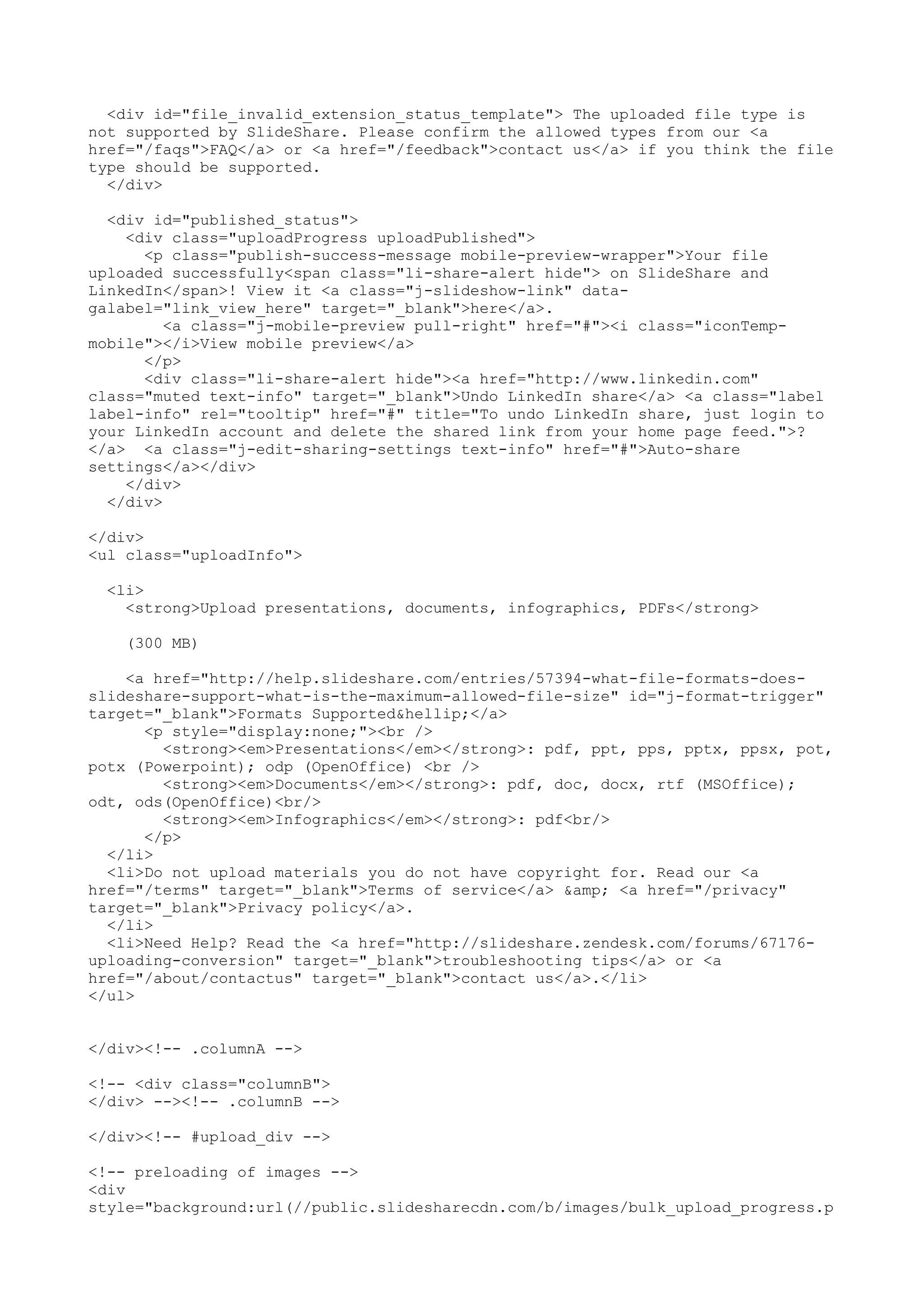 <div id="file_invalid_extension_status_template"> The uploaded file type is not supported by SlideShare. Please confirm the allowed types from our <a href="/faqs">FAQ</a> or <a href="/feedback">contact us</a> if you think the file type should be supported. </div> <div id="published_status"> <div class="uploadProgress uploadPublished"> <p class="publish-success-message mobile-preview-wrapper">Your file uploaded successfully<span class="li-share-alert hide"> on SlideShare and LinkedIn</span>! View it <a class="j-slideshow-link" data- galabel="link_view_here" target="_blank">here</a>. <a class="j-mobile-preview pull-right" href="#"><i class="iconTemp- mobile"></i>View mobile preview</a> </p> <div class="li-share-alert hide"><a href="http://www.linkedin.com" class="muted text-info" target="_blank">Undo LinkedIn share</a> <a class="label label-info" rel="tooltip" href="#" title="To undo LinkedIn share, just login to your LinkedIn account and delete the shared link from your home page feed.">? </a> <a class="j-edit-sharing-settings text-info" href="#">Auto-share settings</a></div> </div> </div> </div> <ul class="uploadInfo"> <li> <strong>Upload presentations, documents, infographics, PDFs</strong> (300 MB) <a href="http://help.slideshare.com/entries/57394-what-file-formats-does- slideshare-support-what-is-the-maximum-allowed-file-size" id="j-format-trigger" target="_blank">Formats Supported&hellip;</a> <p style="display:none;"><br /> <strong><em>Presentations</em></strong>: pdf, ppt, pps, pptx, ppsx, pot, potx (Powerpoint); odp (OpenOffice) <br /> <strong><em>Documents</em></strong>: pdf, doc, docx, rtf (MSOffice); odt, ods(OpenOffice)<br/> <strong><em>Infographics</em></strong>: pdf<br/> </p> </li> <li>Do not upload materials you do not have copyright for. Read our <a href="/terms" target="_blank">Terms of service</a> &amp; <a href="/privacy" target="_blank">Privacy policy</a>. </li> <li>Need Help? Read the <a href="http://slideshare.zendesk.com/forums/67176- uploading-conversion" target="_blank">troubleshooting tips</a> or <a href="/about/contactus" target="_blank">contact us</a>.</li> </ul> </div><!-- .columnA --> <!-- <div class="columnB"> </div> --><!-- .columnB --> </div><!-- #upload_div --> <!-- preloading of images --> <div style="background:url(//public.slidesharecdn.com/b/images/bulk_upload_progress.p 