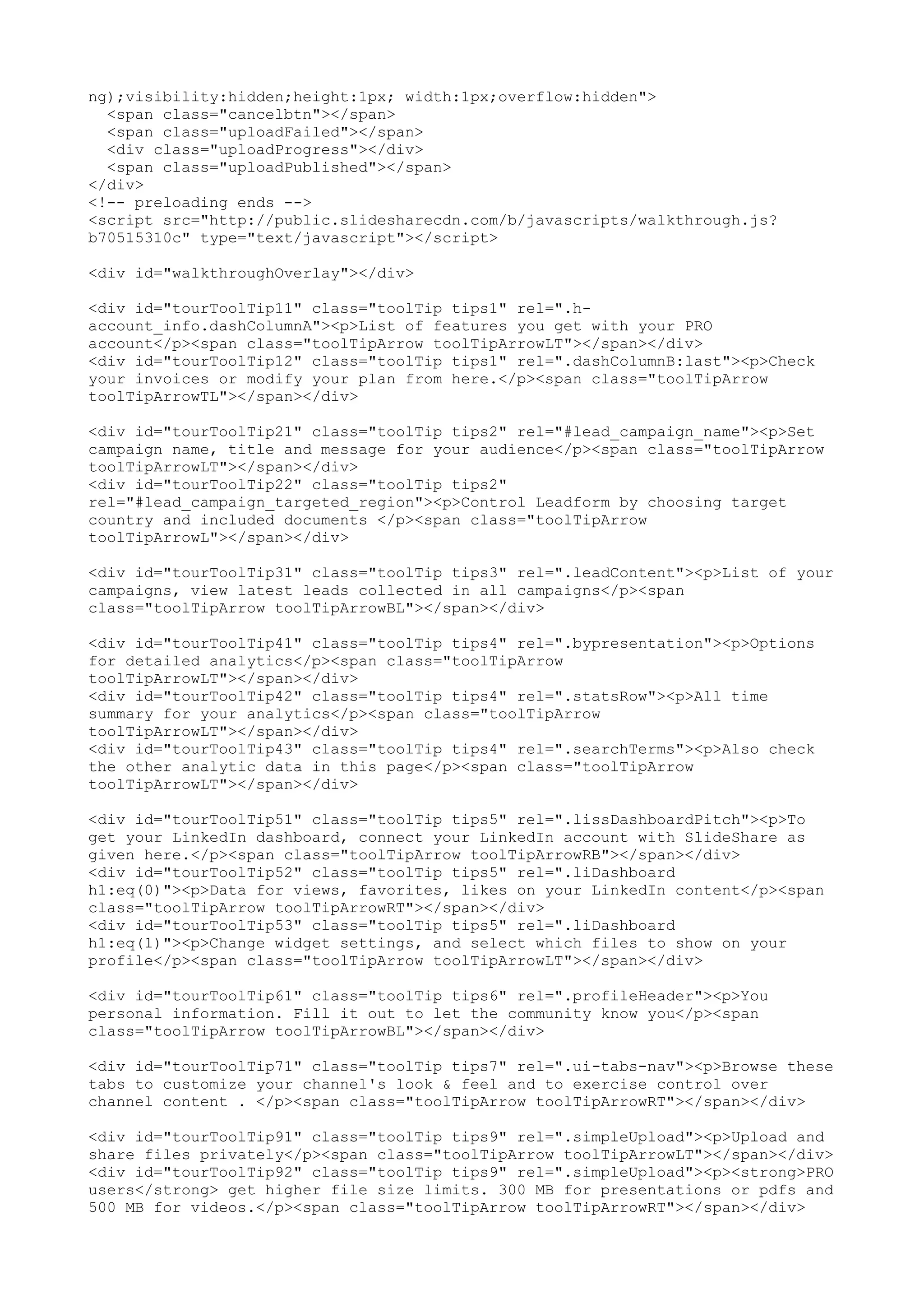 ng);visibility:hidden;height:1px; width:1px;overflow:hidden"> <span class="cancelbtn"></span> <span class="uploadFailed"></span> <div class="uploadProgress"></div> <span class="uploadPublished"></span> </div> <!-- preloading ends --> <script src="http://public.slidesharecdn.com/b/javascripts/walkthrough.js? b70515310c" type="text/javascript"></script> <div id="walkthroughOverlay"></div> <div id="tourToolTip11" class="toolTip tips1" rel=".h- account_info.dashColumnA"><p>List of features you get with your PRO account</p><span class="toolTipArrow toolTipArrowLT"></span></div> <div id="tourToolTip12" class="toolTip tips1" rel=".dashColumnB:last"><p>Check your invoices or modify your plan from here.</p><span class="toolTipArrow toolTipArrowTL"></span></div> <div id="tourToolTip21" class="toolTip tips2" rel="#lead_campaign_name"><p>Set campaign name, title and message for your audience</p><span class="toolTipArrow toolTipArrowLT"></span></div> <div id="tourToolTip22" class="toolTip tips2" rel="#lead_campaign_targeted_region"><p>Control Leadform by choosing target country and included documents </p><span class="toolTipArrow toolTipArrowL"></span></div> <div id="tourToolTip31" class="toolTip tips3" rel=".leadContent"><p>List of your campaigns, view latest leads collected in all campaigns</p><span class="toolTipArrow toolTipArrowBL"></span></div> <div id="tourToolTip41" class="toolTip tips4" rel=".bypresentation"><p>Options for detailed analytics</p><span class="toolTipArrow toolTipArrowLT"></span></div> <div id="tourToolTip42" class="toolTip tips4" rel=".statsRow"><p>All time summary for your analytics</p><span class="toolTipArrow toolTipArrowLT"></span></div> <div id="tourToolTip43" class="toolTip tips4" rel=".searchTerms"><p>Also check the other analytic data in this page</p><span class="toolTipArrow toolTipArrowLT"></span></div> <div id="tourToolTip51" class="toolTip tips5" rel=".lissDashboardPitch"><p>To get your LinkedIn dashboard, connect your LinkedIn account with SlideShare as given here.</p><span class="toolTipArrow toolTipArrowRB"></span></div> <div id="tourToolTip52" class="toolTip tips5" rel=".liDashboard h1:eq(0)"><p>Data for views, favorites, likes on your LinkedIn content</p><span class="toolTipArrow toolTipArrowRT"></span></div> <div id="tourToolTip53" class="toolTip tips5" rel=".liDashboard h1:eq(1)"><p>Change widget settings, and select which files to show on your profile</p><span class="toolTipArrow toolTipArrowLT"></span></div> <div id="tourToolTip61" class="toolTip tips6" rel=".profileHeader"><p>You personal information. Fill it out to let the community know you</p><span class="toolTipArrow toolTipArrowBL"></span></div> <div id="tourToolTip71" class="toolTip tips7" rel=".ui-tabs-nav"><p>Browse these tabs to customize your channel's look & feel and to exercise control over channel content . </p><span class="toolTipArrow toolTipArrowRT"></span></div> <div id="tourToolTip91" class="toolTip tips9" rel=".simpleUpload"><p>Upload and share files privately</p><span class="toolTipArrow toolTipArrowLT"></span></div> <div id="tourToolTip92" class="toolTip tips9" rel=".simpleUpload"><p><strong>PRO users</strong> get higher file size limits. 300 MB for presentations or pdfs and 500 MB for videos.</p><span class="toolTipArrow toolTipArrowRT"></span></div> 