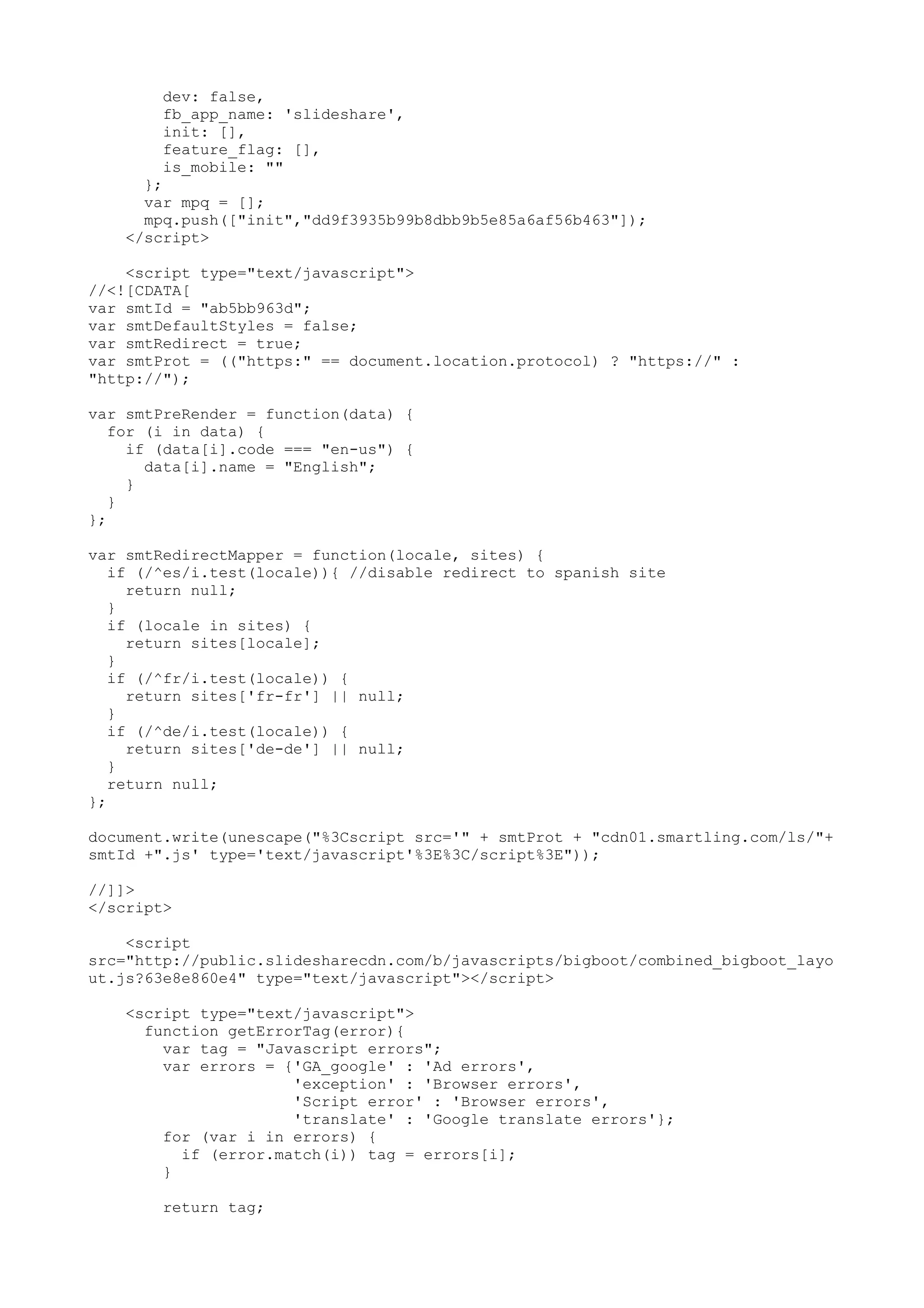 dev: false, fb_app_name: 'slideshare', init: [], feature_flag: [], is_mobile: "" }; var mpq = []; mpq.push(["init","dd9f3935b99b8dbb9b5e85a6af56b463"]); </script> <script type="text/javascript"> //<![CDATA[ var smtId = "ab5bb963d"; var smtDefaultStyles = false; var smtRedirect = true; var smtProt = (("https:" == document.location.protocol) ? "https://" : "http://"); var smtPreRender = function(data) { for (i in data) { if (data[i].code === "en-us") { data[i].name = "English"; } } }; var smtRedirectMapper = function(locale, sites) { if (/^es/i.test(locale)){ //disable redirect to spanish site return null; } if (locale in sites) { return sites[locale]; } if (/^fr/i.test(locale)) { return sites['fr-fr'] || null; } if (/^de/i.test(locale)) { return sites['de-de'] || null; } return null; }; document.write(unescape("%3Cscript src='" + smtProt + "cdn01.smartling.com/ls/"+ smtId +".js' type='text/javascript'%3E%3C/script%3E")); //]]> </script> <script src="http://public.slidesharecdn.com/b/javascripts/bigboot/combined_bigboot_layo ut.js?63e8e860e4" type="text/javascript"></script> <script type="text/javascript"> function getErrorTag(error){ var tag = "Javascript errors"; var errors = {'GA_google' : 'Ad errors', 'exception' : 'Browser errors', 'Script error' : 'Browser errors', 'translate' : 'Google translate errors'}; for (var i in errors) { if (error.match(i)) tag = errors[i]; } return tag; 