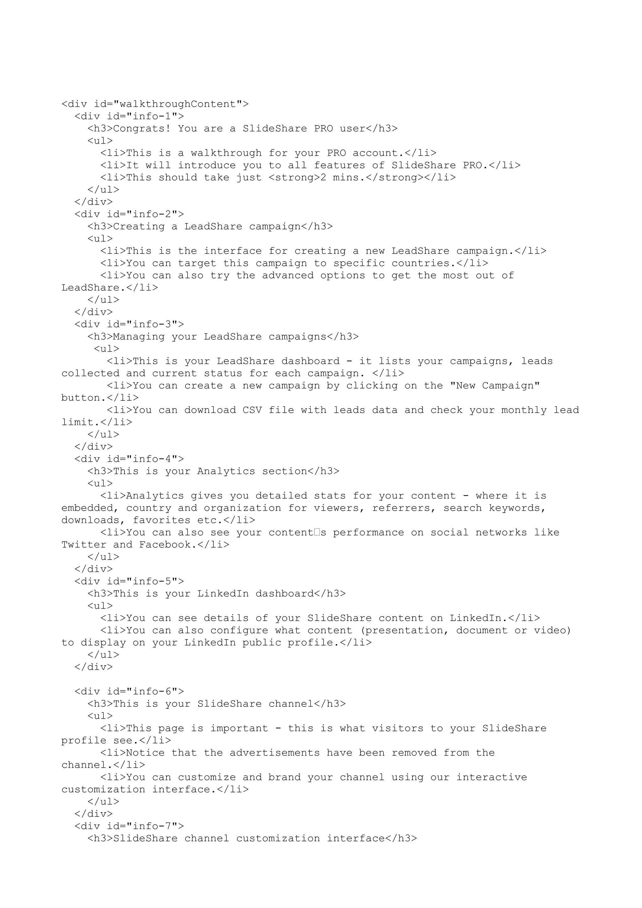 <div id="walkthroughContent"> <div id="info-1"> <h3>Congrats! You are a SlideShare PRO user</h3> <ul> <li>This is a walkthrough for your PRO account.</li> <li>It will introduce you to all features of SlideShare PRO.</li> <li>This should take just <strong>2 mins.</strong></li> </ul> </div> <div id="info-2"> <h3>Creating a LeadShare campaign</h3> <ul> <li>This is the interface for creating a new LeadShare campaign.</li> <li>You can target this campaign to specific countries.</li> <li>You can also try the advanced options to get the most out of LeadShare.</li> </ul> </div> <div id="info-3"> <h3>Managing your LeadShare campaigns</h3> <ul> <li>This is your LeadShare dashboard - it lists your campaigns, leads collected and current status for each campaign. </li> <li>You can create a new campaign by clicking on the "New Campaign" button.</li> <li>You can download CSV file with leads data and check your monthly lead limit.</li> </ul> </div> <div id="info-4"> <h3>This is your Analytics section</h3> <ul> <li>Analytics gives you detailed stats for your content - where it is embedded, country and organization for viewers, referrers, search keywords, downloads, favorites etc.</li> <li>You can also see your content’s performance on social networks like Twitter and Facebook.</li> </ul> </div> <div id="info-5"> <h3>This is your LinkedIn dashboard</h3> <ul> <li>You can see details of your SlideShare content on LinkedIn.</li> <li>You can also configure what content (presentation, document or video) to display on your LinkedIn public profile.</li> </ul> </div> <div id="info-6"> <h3>This is your SlideShare channel</h3> <ul> <li>This page is important - this is what visitors to your SlideShare profile see.</li> <li>Notice that the advertisements have been removed from the channel.</li> <li>You can customize and brand your channel using our interactive customization interface.</li> </ul> </div> <div id="info-7"> <h3>SlideShare channel customization interface</h3> 