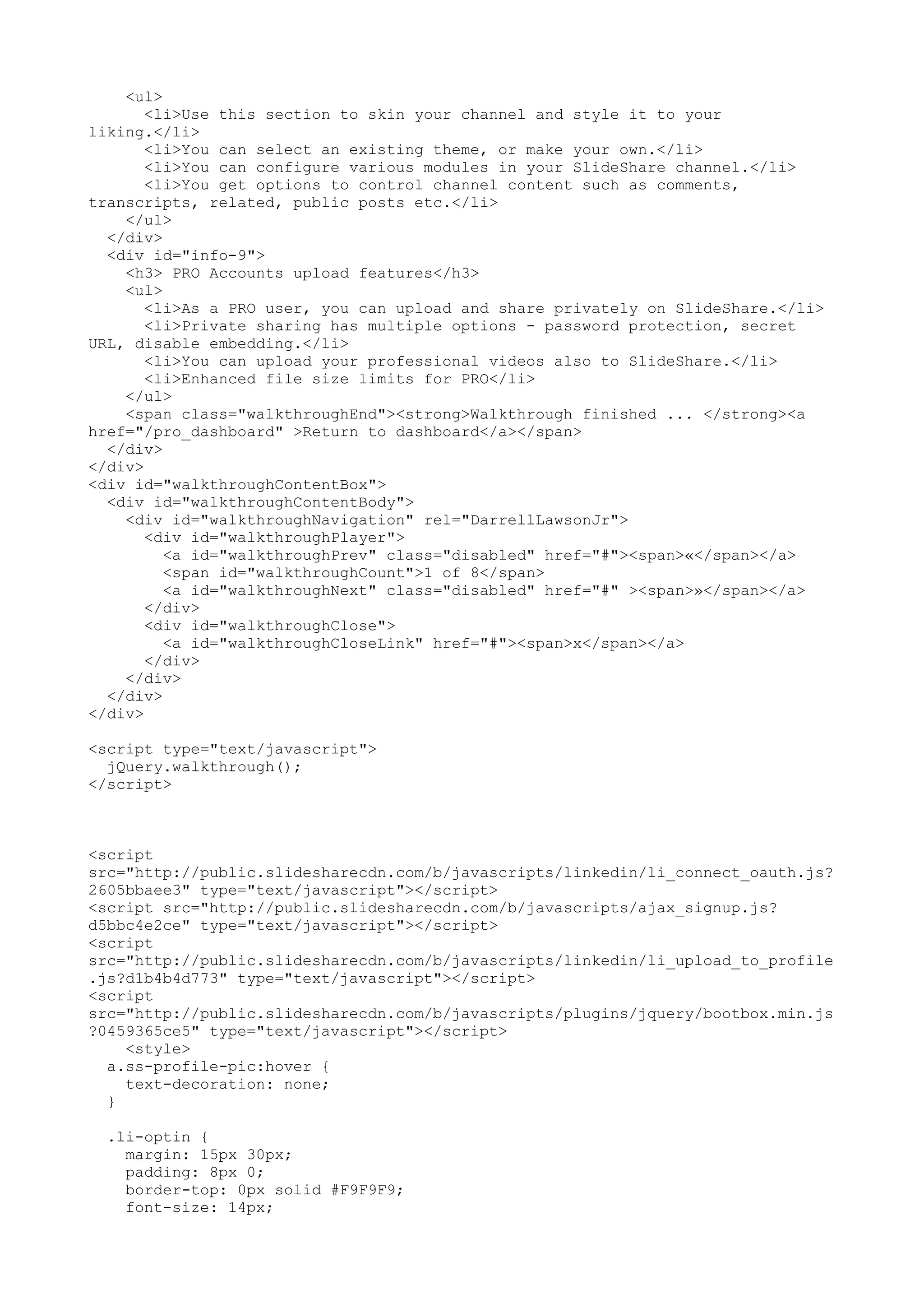 <ul> <li>Use this section to skin your channel and style it to your liking.</li> <li>You can select an existing theme, or make your own.</li> <li>You can configure various modules in your SlideShare channel.</li> <li>You get options to control channel content such as comments, transcripts, related, public posts etc.</li> </ul> </div> <div id="info-9"> <h3> PRO Accounts upload features</h3> <ul> <li>As a PRO user, you can upload and share privately on SlideShare.</li> <li>Private sharing has multiple options - password protection, secret URL, disable embedding.</li> <li>You can upload your professional videos also to SlideShare.</li> <li>Enhanced file size limits for PRO</li> </ul> <span class="walkthroughEnd"><strong>Walkthrough finished ... </strong><a href="/pro_dashboard" >Return to dashboard</a></span> </div> </div> <div id="walkthroughContentBox"> <div id="walkthroughContentBody"> <div id="walkthroughNavigation" rel="DarrellLawsonJr"> <div id="walkthroughPlayer"> <a id="walkthroughPrev" class="disabled" href="#"><span>«</span></a> <span id="walkthroughCount">1 of 8</span> <a id="walkthroughNext" class="disabled" href="#" ><span>»</span></a> </div> <div id="walkthroughClose"> <a id="walkthroughCloseLink" href="#"><span>x</span></a> </div> </div> </div> </div> <script type="text/javascript"> jQuery.walkthrough(); </script> <script src="http://public.slidesharecdn.com/b/javascripts/linkedin/li_connect_oauth.js? 2605bbaee3" type="text/javascript"></script> <script src="http://public.slidesharecdn.com/b/javascripts/ajax_signup.js? d5bbc4e2ce" type="text/javascript"></script> <script src="http://public.slidesharecdn.com/b/javascripts/linkedin/li_upload_to_profile .js?d1b4b4d773" type="text/javascript"></script> <script src="http://public.slidesharecdn.com/b/javascripts/plugins/jquery/bootbox.min.js ?0459365ce5" type="text/javascript"></script> <style> a.ss-profile-pic:hover { text-decoration: none; } .li-optin { margin: 15px 30px; padding: 8px 0; border-top: 0px solid #F9F9F9; font-size: 14px; 